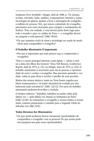 Capítulo 33


Scriptures Now Available”, Ensign, abril de 1988, p. 73). Jornais,
revistas, televisão, rádio, satélites, computadores, Internet e outras
tecnologias do gênero ajudam a levar a mensagem do evangelho
a milhões de pessoas. Nós, que temos a plenitude do evangelho,
precisamos usar essas invenções para cumprir o mandamento do
Senhor: “Pois, em verdade, o som deverá partir deste lugar para
todo o mundo e para os confins da Terra — o evangelho deverá
ser pregado a toda [pessoa]” (D&C 58:64).

 eficaz para compartilhar o evangelho?

O Trabalho Missionário É Importante

 evangelho?
“Este é o nosso principal interesse como Igreja — salvar e exal-
tar a alma dos filhos dos homens” (Ezra Taft Benson, Conference
Report, abril de 1974, p. 151; ou Ensign, maio de 1974, p. 104). O
trabalho missionário é necessário para dar às pessoas a oportuni-
dade de ouvir e aceitar o evangelho. Elas precisam aprender a ver-
dade, voltar-se para Deus e receber o perdão de seus pecados.
Muitos dos nossos irmãos e irmãs na Terra foram cegados por
falsos ensinamentos e “só [estão afastados] da verdade por não
[saberem] onde encontrá-la” (D&C 123:12). Por meio do trabalho
missionário podemos levar-lhes a verdade.
O Senhor ordenou: “Trabalhai, trabalhai na minha vinha pela
última vez — pela última vez chamai os habitantes da Terra”
(D&C 43:28). Ao ensinarmos o evangelho a nossos irmãos e nossas
irmãs, estamos preparando o caminho para a Segunda Vinda do
Salvador (ver D&C 34:6).

Todos Devemos Ser Missionários

 compartilhar o evangelho com as pessoas? De que modo pode-
 mos preparar-nos para essas oportunidades?




                                                                         199
 