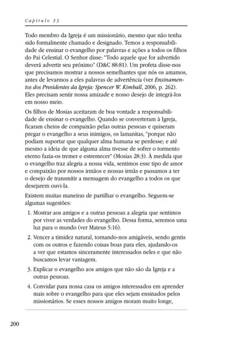 Capítulo 33


      Todo membro da Igreja é um missionário, mesmo que não tenha
      sido formalmente chamado e designado. Temos a responsabili-
      dade de ensinar o evangelho por palavras e ações a todos os filhos
      do Pai Celestial. O Senhor disse: “Todo aquele que for advertido
      deverá advertir seu próximo” (D&C 88:81). Um profeta disse-nos
      que precisamos mostrar a nossos semelhantes que nós os amamos,
      antes de levarmos a eles palavras de advertência (ver Ensinamen-
      tos dos Presidentes da Igreja: Spencer W. Kimball, 2006, p. 262).
      Eles precisam sentir nossa amizade e nosso desejo de integrá-los
      em nosso meio.
      Os filhos de Mosias aceitaram de boa vontade a responsabili-
      dade de ensinar o evangelho. Quando se converteram à Igreja,
      ficaram cheios de compaixão pelas outras pessoas e quiseram
      pregar o evangelho a seus inimigos, os lamanitas, “porque não
      podiam suportar que qualquer alma humana se perdesse; e até
      mesmo a ideia de que alguma alma tivesse de sofrer o tormento
      eterno fazia-os tremer e estremecer” (Mosias 28:3). À medida que
      o evangelho traz alegria a nossa vida, sentimos esse tipo de amor
      e compaixão por nossos irmãos e nossas irmãs e passamos a ter
      o desejo de transmitir a mensagem do evangelho a todos os que
      desejarem ouvi-la.
      Existem muitas maneiras de partilhar o evangelho. Seguem-se
      algumas sugestões:
      1. Mostrar aos amigos e a outras pessoas a alegria que sentimos
         por viver as verdades do evangelho. Dessa forma, seremos uma
         luz para o mundo (ver Mateus 5:16).
      2. Vencer a timidez natural, tornando-nos amigáveis, sendo gentis
         com os outros e fazendo coisas boas para eles, ajudando-os
         a ver que estamos sinceramente interessados neles e que não
         buscamos levar vantagem.
      3. Explicar o evangelho aos amigos que não são da Igreja e a
         outras pessoas.
      4. Convidar para nossa casa os amigos interessados em aprender
         mais sobre o evangelho para que eles sejam ensinados pelos
         missionários. Se esses nossos amigos moram muito longe,


200
 
