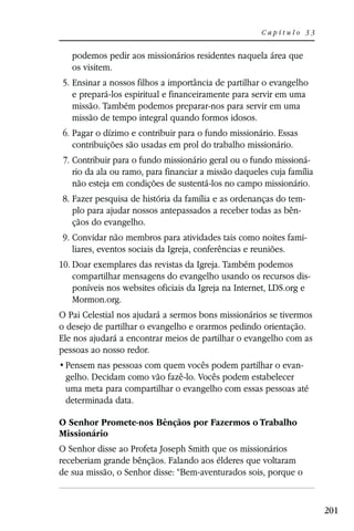 Capítulo 33


   podemos pedir aos missionários residentes naquela área que
   os visitem.
5. Ensinar a nossos filhos a importância de partilhar o evangelho
   e prepará-los espiritual e financeiramente para servir em uma
   missão. Também podemos preparar-nos para servir em uma
   missão de tempo integral quando formos idosos.
6. Pagar o dízimo e contribuir para o fundo missionário. Essas
   contribuições são usadas em prol do trabalho missionário.
 7. Contribuir para o fundo missionário geral ou o fundo missioná-
    rio da ala ou ramo, para financiar a missão daqueles cuja família
    não esteja em condições de sustentá-los no campo missionário.
8. Fazer pesquisa de história da família e as ordenanças do tem-
   plo para ajudar nossos antepassados a receber todas as bên-
   çãos do evangelho.
 9. Convidar não membros para atividades tais como noites fami-
    liares, eventos sociais da Igreja, conferências e reuniões.
10. Doar exemplares das revistas da Igreja. Também podemos
    compartilhar mensagens do evangelho usando os recursos dis-
    poníveis nos websites oficiais da Igreja na Internet, LDS.org e
    Mormon.org.
O Pai Celestial nos ajudará a sermos bons missionários se tivermos
o desejo de partilhar o evangelho e orarmos pedindo orientação.
Ele nos ajudará a encontrar meios de partilhar o evangelho com as
pessoas ao nosso redor.
                                                           -
 gelho. Decidam como vão fazê-lo. Vocês podem estabelecer
 uma meta para compartilhar o evangelho com essas pessoas até
 determinada data.

O Senhor Promete-nos Bênçãos por Fazermos o Trabalho
Missionário
O Senhor disse ao Profeta Joseph Smith que os missionários
receberiam grande bênçãos. Falando aos élderes que voltaram
de sua missão, o Senhor disse: “Bem-aventurados sois, porque o


                                                                        201
 