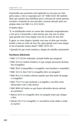 Capítulo 33


      testemunho que prestastes está registrado no céu para ser visto
      pelos anjos; e eles se regozijam por vós” (D&C 62:3). Ele também
      disse que aqueles que trabalham para a salvação de outras pessoas
      recebem a remissão de seus pecados e trazem salvação para sua
      própria alma (ver D&C 4:4; 31:5; 84:61).
      O Senhor disse:
      “E, se trabalhardes todos os vossos dias clamando arrependimento
      a este povo e trouxerdes a mim mesmo que seja uma só alma,
      quão grande será vossa alegria com ela no reino de meu Pai!
      E agora, se vossa alegria é grande com uma só alma que tiverdes
      trazido a mim no reino de meu Pai, quão grande será vossa alegria
      se me trouxerdes muitas almas!” (D&C 18:15–16.)


      Escrituras Adicionais
       D&C 1:17–23 (foi ordenado a Joseph Smith que pregasse)
       D&C 24:12 (o Senhor fortalece os que sempre procuram declarar
       Seu evangelho)
       D&C 38:41 (compartilhar o evangelho com brandura e mansidão)
       D&C 34:4–6; Atos 5:42 (o evangelho deve ser pregado)
       D&C 60:1–2 (o Senhor adverte aqueles que têm medo de pregar
       o evangelho)
       D&C 75:2–5 (os que declaram o evangelho e são fiéis serão
       abençoados com a vida eterna)
       D&C 88:81–82 (todos os que forem advertidos devem advertir
       seu próximo)
       Mateus 24:14 (o evangelho deve ser pregado antes que chegue
       o fim)
       Abraão 2:9–11 (o evangelho e o sacerdócio serão dados a todas
       as nações)




202
 