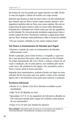Capítulo 3


     das hostes do céu foi punido por seguir Satanás (ver D&C 29:36).
     A esses foi negado o direito de receber um corpo mortal.
     Sabemos que ficamos ao lado de Jesus Cristo e do Pai Celestial por-
     que estamos aqui na Terra e temos corpos mortais. Satanás e seus
     seguidores também estão na Terra, mas como espíritos. Eles não se
     esqueceram de quem somos e estão ao nosso redor diariamente,
     tentando-nos e incitando-nos a fazer coisas que não são agradáveis
     ao Pai Celestial. Na vida pré-mortal, decidimos seguir Jesus Cristo e
     aceitar o plano de Deus. Precisamos continuar a seguir Jesus Cristo
     aqui na Terra. Somente assim poderemos voltar ao nosso lar celestial.


     Nós Temos os Ensinamentos do Salvador para Seguir

       influenciaram vocês.
     Desde o princípio, Jesus Cristo revelou o evangelho, o qual nos
     diz o que devemos fazer para voltar à presença do Pai Celestial.
     No tempo determinado, Ele veio à Terra e ensinou o plano de sal-
     vação e exaltação, não só pela palavra, mas também pelo modo
     como viveu. Ele estabeleceu Sua Igreja e Seu sacerdócio sobre a
     Terra e tomou sobre Si nossos pecados.
     Seguindo Seus ensinamentos, podemos herdar um lugar no reino
     celestial. Ele fez Sua parte para nos ajudar a voltar ao lar celestial.
     Agora cabe a nós fazermos nossa parte para merecer a exaltação.

     Escrituras Adicionais
       Moisés 4:1–4; Abraão 3:22–28 (o Salvador escolhido na pré-
       mortalidade)
       D&C 76:25–29 (Batalha no Céu)
       Apocalipse 12:7–9, 11 (os seguidores do Salvador na Batalha no
       Céu venceram Satanás pelo sangue do Cordeiro e pela palavra
       do seu testemunho)
       Isaías 14:12–15 (por que Satanás foi expulso)
     Para o professor: Você poderia pedir aos alunos ou a seus familiares que estudem as
     “Escrituras Adicionais” individualmente, em duplas ou com todo o grupo.


16
 