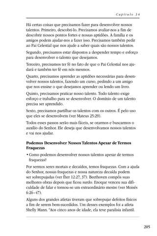 Capítulo 34


Há certas coisas que precisamos fazer para desenvolver nossos
talentos. Primeiro, descobri-lo. Precisamos avaliar-nos a fim de
descobrir nossos pontos fortes e nossas aptidões. A família e os
amigos podem ajudar-nos a fazer isso. Precisamos também pedir
ao Pai Celestial que nos ajude a saber quais são nossos talentos.
Segundo, precisamos estar dispostos a despender tempo e esforço
para desenvolver o talento que desejamos.
Terceiro, precisamos ter fé no fato de que o Pai Celestial nos aju-
dará e também ter fé em nós mesmos.
Quarto, precisamos aprender as aptidões necessárias para desen-
volver nossos talentos, fazendo um curso, pedindo a um amigo
que nos ensine o que desejamos aprender ou lendo um livro.
Quinto, precisamos praticar nosso talento. Todo talento exige
esforço e trabalho para se desenvolver. O domínio de um talento
precisa ser aprendido.
Sexto, precisamos partilhar os talentos com os outros. É pelo uso
que eles se desenvolvem (ver Mateus 25:29).
Todos esses passos serão mais fáceis, se orarmos e buscarmos o
auxílio do Senhor. Ele deseja que desenvolvamos nossos talentos
e vai nos ajudar.

Podemos Desenvolver Nossos Talentos Apesar de Termos
Fraquezas

 fraquezas?
Por sermos seres mortais e decaídos, temos fraquezas. Com a ajuda
do Senhor, nossas fraquezas e nossa natureza decaída podem
ser sobrepujadas (ver Éter 12:27, 37). Beethoven compôs suas
melhores obras depois que ficou surdo. Enoque venceu sua difi-
culdade de falar e tornou-se um extraordinário mestre (ver Moisés
6:26–47).
Alguns dos grandes atletas tiveram que sobrepujar defeitos físicos
a fim de serem bem-sucedidos. Um desses exemplos foi a atleta
Shelly Mann. “Aos cinco anos de idade, ela teve paralisia infantil.


                                                                      205
 