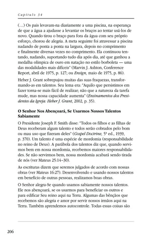 Capítulo 34


      (…) Os pais levavam-na diariamente a uma piscina, na esperança
      de que a água a ajudasse a levantar os braços ao tentar usá-los de
      novo. Quando tirou o braço para fora da água com seu próprio
      esforço, chorou de alegria. A meta seguinte foi atravessar a piscina
      nadando de ponta a ponta na largura, depois no comprimento
      e finalmente diversas vezes no comprimento. Ela continuou ten-
      tando, nadando, suportando tudo dia após dia, até que ganhou a
      medalha olímpica de ouro em natação no estilo borboleta — uma
      das modalidades mais difíceis” (Marvin J. Ashton, Conference
      Report, abril de 1975, p. 127; ou Ensign, maio de 1975, p. 86).
      Heber J. Grant sobrepujou muitas das suas fraquezas, transfor-
      mando-as em talentos. Seu lema era: “Aquilo que persistimos em
      fazer torna-se mais fácil de realizar; não que a natureza da tarefa
      mude, mas nossa capacidade aumenta” (Ensinamentos dos Presi-
      dentes da Igreja: Heber J. Grant, 2002, p. 35).

      O Senhor Nos Abençoará, Se Usarmos Nossos Talentos
      Sabiamente
      O Presidente Joseph F. Smith disse: “Todos os filhos e as filhas de
      Deus receberam algum talento e todos serão cobrados pelo bom
      ou mau uso que fizeram deles” (Gospel Doctrine, 5ª ed., 1939,
      p. 370). Um talento é uma espécie de mordomia (responsabilidade
      no reino de Deus). A parábola dos talentos diz que, quando servi-
      mos bem em nossa mordomia, recebemos maiores responsabilida-
      des. Se não servirmos bem, nossa mordomia acabará sendo tirada
      de nós (ver Mateus 25:14–30).
      As escrituras dizem que seremos julgados de acordo com nossas
      obras (ver Mateus 16:27). Desenvolvendo e usando nossos talentos
      em benefício de outras pessoas, realizamos boas obras.
      O Senhor alegra-Se quando usamos sabiamente nossos talentos.
      Ele nos abençoará, se os usarmos para beneficiar os outros e
      para edificar Seu reino aqui na Terra. Algumas das bênçãos que
      recebemos são alegria e amor por servir nossos irmãos aqui na
      Terra. Também aprendemos autocontrole. Todas essas coisas são




206
 