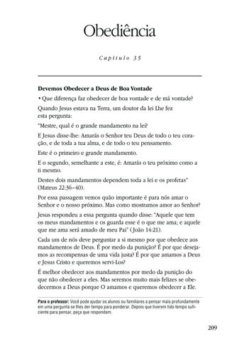 Capítulo 35

                        Obediência
                                Capítulo 35




Devemos Obedecer a Deus de Boa Vontade


Quando Jesus estava na Terra, um doutor da lei Lhe fez
esta pergunta:
“Mestre, qual é o grande mandamento na lei?
E Jesus disse-lhe: Amarás o Senhor teu Deus de todo o teu cora-
ção, e de toda a tua alma, e de todo o teu pensamento.
Este é o primeiro e grande mandamento.
E o segundo, semelhante a este, é: Amarás o teu próximo como a
ti mesmo.
Destes dois mandamentos dependem toda a lei e os profetas”
(Mateus 22:36–40).
Por essa passagem vemos quão importante é para nós amar o
Senhor e o nosso próximo. Mas como mostramos amor ao Senhor?
Jesus respondeu a essa pergunta quando disse: “Aquele que tem
os meus mandamentos e os guarda esse é o que me ama; e aquele
que me ama será amado de meu Pai” ( João 14:21).
Cada um de nós deve perguntar a si mesmo por que obedece aos
mandamentos de Deus. É por medo da punição? É por que deseja-
mos as recompensas de uma vida justa? É por que amamos a Deus
e Jesus Cristo e queremos servi-Los?
É melhor obedecer aos mandamentos por medo da punição do
que não obedecer a eles. Mas seremos muito mais felizes se obe-
decermos a Deus porque O amamos e queremos obedecer a Ele.

Para o professor: Você pode ajudar os alunos ou familiares a pensar mais profundamente
em uma pergunta se lhes der tempo para ponderar. Depois que tiverem tido tempo sufi-
ciente para pensar, peça que respondam.


                                                                                         209
 