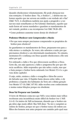 Capítulo 35


      Quando obedecemos voluntariamente, Ele pode abençoar-nos
      sem restrições. O Senhor disse: “Eu, o Senhor (…) deleito-me em
      honrar aqueles que me servem em retidão e em verdade até o fim”
      (D&C 76:5). A obediência também nos ajuda a progredir e a tor-
      nar-nos mais semelhantes ao Pai Celestial. Entretanto, aqueles que
      nada fazem até serem mandados e guardam os mandamentos de
      má vontade, perdem a sua recompensa (ver D&C 58:26–29).


      Podemos Obedecer sem Compreender a Razão

       Senhor para obedecer?
      Ao guardarmos os mandamentos de Deus, preparamo-nos para a
      vida eterna e a exaltação. Às vezes, não sabemos a razão por que
      precisamos obedecer a um determinado mandamento. No entanto,
      mostramos fé e confiança em Deus quando obedecemos a Ele sem
      saber por quê.
      Foi ordenado a Adão e Eva que oferecessem sacrifícios a Deus.
      Certo dia, um anjo apareceu a Adão e perguntou-lhe por que ofe-
      recia sacrifícios. Adão respondeu que não sabia a razão, mas que
      o fazia porque o Senhor havia ordenado (ver Moisés 5:5–6 e a gra-
      vura deste capítulo).
      O anjo, então, ensinou a Adão o evangelho e falou-lhe acerca
      do Salvador que viria. O Espírito Santo desceu sobre Adão, e ele
      profetizou a respeito dos habitantes da Terra até a última geração
      (ver Moisés 5:7–10; D&C 107:56). Adão recebeu esse conhecimento
      e muitas outras bênçãos porque era obediente.

      Deus Vai Preparar um Caminho
      O Livro de Mórmon conta-nos que Néfi e seus irmãos mais velhos
      receberam uma incumbência muito difícil do Senhor (ver 1 Néfi
      3:1–6). Os irmãos de Néfi reclamaram, dizendo que o Senhor exi-
      gia deles algo muito difícil. Mas Néfi disse: “Eu irei e cumprirei as
      ordens do Senhor, porque sei que o Senhor nunca dá ordens aos
      filhos dos homens sem antes preparar um caminho pelo qual suas


210
 