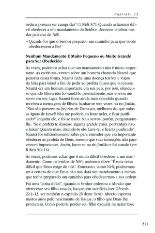 Capítulo 35


ordens possam ser cumpridas” (1 Néfi 3:7). Quando acharmos difí-
cil obedecer a um mandamento do Senhor, devemos lembrar-nos
das palavras de Néfi.

 obedecessem a Ele?

Nenhum Mandamento É Muito Pequeno ou Muito Grande
para Ser Obedecido
Às vezes, podemos achar que um mandamento não é muito impor-
tante. As escrituras contam sobre um homem chamado Naamã que
pensava dessa forma. Naamã tinha uma doença terrível e viajou
da Síria para Israel a fim de pedir ao profeta Eliseu que o curasse.
Naamã era um homem importante em seu país, por isso, ofendeu-
se quando Eliseu não foi saudá-lo pessoalmente, mas enviou um
servo em seu lugar. Naamã ficou ainda mais ofendido quando
recebeu a mensagem de Eliseu: banhar-se sete vezes no rio Jordão.
“Não são porventura [os] rios de Damasco, melhores do que todas
as águas de Israel? Não me poderia eu lavar neles, e ficar purifi-
cado?” inquiriu ele, e foi-se irado. Seus servos, porém, perguntaram-
lhe: “Se o profeta te dissesse alguma grande coisa, porventura não
a farias? Quanto mais, dizendo-te ele: Lava-te, e ficarás purificado”.
Naamã foi suficientemente sábio para entender que era importante
obedecer ao profeta de Deus, mesmo que suas instruções não pare-
cessem importantes. Assim, lavou-se no rio Jordão e foi curado (ver
II Reis 5:1–14).
Às vezes, podemos achar que é muito difícil obedecer a um man-
damento. Como os irmãos de Néfi, podemos dizer: “É uma coisa
difícil que Deus exige de nós”. Entretanto, como Néfi, poderemos
ter a certeza de que Deus não nos dará um mandamento a menos
que tenha preparado um caminho para obedecermos a sua ordem.
Foi uma “coisa difícil”, quando o Senhor ordenou a Abraão que
oferecesse seu filho amado, Isaque, em sacrifício (ver Gênesis
22:1–13; ver também o capítulo 26 deste livro). Abraão esperou
muitos anos pelo nascimento de Isaque, o filho que Deus lhe
prometera. Como poderia perder seu filho daquela maneira? Esse



                                                                         211
 