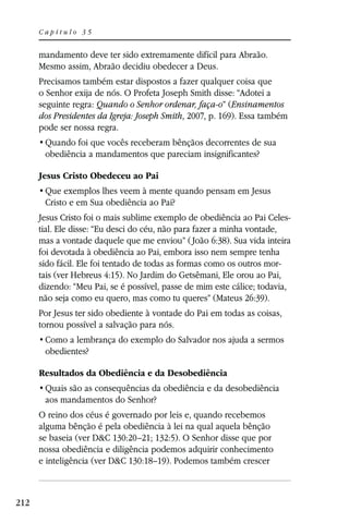 Capítulo 35


      mandamento deve ter sido extremamente difícil para Abraão.
      Mesmo assim, Abraão decidiu obedecer a Deus.
      Precisamos também estar dispostos a fazer qualquer coisa que
      o Senhor exija de nós. O Profeta Joseph Smith disse: “Adotei a
      seguinte regra: Quando o Senhor ordenar, faça-o” (Ensinamentos
      dos Presidentes da Igreja: Joseph Smith, 2007, p. 169). Essa também
      pode ser nossa regra.

       obediência a mandamentos que pareciam insignificantes?

      Jesus Cristo Obedeceu ao Pai

       Cristo e em Sua obediência ao Pai?
      Jesus Cristo foi o mais sublime exemplo de obediência ao Pai Celes-
      tial. Ele disse: “Eu desci do céu, não para fazer a minha vontade,
      mas a vontade daquele que me enviou” ( João 6:38). Sua vida inteira
      foi devotada à obediência ao Pai, embora isso nem sempre tenha
      sido fácil. Ele foi tentado de todas as formas como os outros mor-
      tais (ver Hebreus 4:15). No Jardim do Getsêmani, Ele orou ao Pai,
      dizendo: “Meu Pai, se é possível, passe de mim este cálice; todavia,
      não seja como eu quero, mas como tu queres” (Mateus 26:39).
      Por Jesus ter sido obediente à vontade do Pai em todas as coisas,
      tornou possível a salvação para nós.

       obedientes?

      Resultados da Obediência e da Desobediência

       aos mandamentos do Senhor?
      O reino dos céus é governado por leis e, quando recebemos
      alguma bênção é pela obediência à lei na qual aquela bênção
      se baseia (ver D&C 130:20–21; 132:5). O Senhor disse que por
      nossa obediência e diligência podemos adquirir conhecimento
      e inteligência (ver D&C 130:18–19). Podemos também crescer



212
 