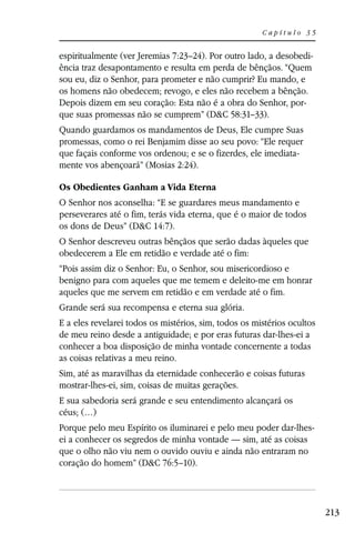 Capítulo 35


espiritualmente (ver Jeremias 7:23–24). Por outro lado, a desobedi-
ência traz desapontamento e resulta em perda de bênçãos. “Quem
sou eu, diz o Senhor, para prometer e não cumprir? Eu mando, e
os homens não obedecem; revogo, e eles não recebem a bênção.
Depois dizem em seu coração: Esta não é a obra do Senhor, por-
que suas promessas não se cumprem” (D&C 58:31–33).
Quando guardamos os mandamentos de Deus, Ele cumpre Suas
promessas, como o rei Benjamim disse ao seu povo: “Ele requer
que façais conforme vos ordenou; e se o fizerdes, ele imediata-
mente vos abençoará” (Mosias 2:24).

Os Obedientes Ganham a Vida Eterna
O Senhor nos aconselha: “E se guardares meus mandamento e
perseverares até o fim, terás vida eterna, que é o maior de todos
os dons de Deus” (D&C 14:7).
O Senhor descreveu outras bênçãos que serão dadas àqueles que
obedecerem a Ele em retidão e verdade até o fim:
“Pois assim diz o Senhor: Eu, o Senhor, sou misericordioso e
benigno para com aqueles que me temem e deleito-me em honrar
aqueles que me servem em retidão e em verdade até o fim.
Grande será sua recompensa e eterna sua glória.
E a eles revelarei todos os mistérios, sim, todos os mistérios ocultos
de meu reino desde a antiguidade; e por eras futuras dar-lhes-ei a
conhecer a boa disposição de minha vontade concernente a todas
as coisas relativas a meu reino.
Sim, até as maravilhas da eternidade conhecerão e coisas futuras
mostrar-lhes-ei, sim, coisas de muitas gerações.
E sua sabedoria será grande e seu entendimento alcançará os
céus; (…)
Porque pelo meu Espírito os iluminarei e pelo meu poder dar-lhes-
ei a conhecer os segredos de minha vontade — sim, até as coisas
que o olho não viu nem o ouvido ouviu e ainda não entraram no
coração do homem” (D&C 76:5–10).




                                                                         213
 