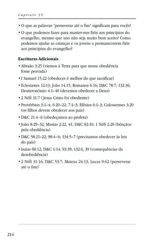 Capítulo 35




       evangelho, mesmo que isso não seja muito bem aceito? Como
       podemos ajudar as crianças e os jovens a permanecerem fiéis
       aos princípios do evangelho?

      Escrituras Adicionais
       Abraão 3:25 (viemos à Terra para que nossa obediência
       fosse provada)
       I Samuel 15:22 (obedecer é melhor do que sacrificar)
       Eclesiastes 12:13; João 14:15; Romanos 6:16; D&C 78:7; 132:36;
       Deuteronômio 4:1–40 (devemos obedecer a Deus)
       2 Néfi 31:7 ( Jesus Cristo foi obediente)
       Provérbios 3:1–4; 6:20–22; 7:1–3; Efésios 6:1–3; Colossenses 3:20
       (os filhos devem obedecer aos pais)
       D&C 21:4–6 (obedeçamos ao profeta)
       João 8:29–32; Mosias 2:22, 41; D&C 82:10; 1 Néfi 2:20 (bênçãos
       pela obediência)
       D&C 58:21–22; 98:4–6; 134:5–7 (precisamos obedecer às leis
       do país)
       Isaías 60:12; D&C 1:14; 93:39; 132:6, 39 (consequências da
       desobediência)
       2 Néfi 31:16; D&C 53:7; Mateus 24:13; Lucas 9:62 (perseverar
       até o fim)




214
 