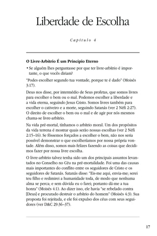 Capítulo 4

     Liberdade de Escolha
                          Capítulo 4




O Livre-Arbítrio É um Princípio Eterno
                                                               -
 tante, o que vocês diriam?
“Podes escolher segundo tua vontade, porque te é dado” (Moisés
3:17).
Deus nos disse, por intermédio de Seus profetas, que somos livres
para escolher o bem ou o mal. Podemos escolher a liberdade e
a vida eterna, seguindo Jesus Cristo. Somos livres também para
escolher o cativeiro e a morte, seguindo Satanás (ver 2 Néfi 2:27).
O direito de escolher o bem ou o mal e de agir por nós mesmos
chama-se livre-arbítrio.
Na vida pré-mortal, tínhamos o arbítrio moral. Um dos propósitos
da vida terrena é mostrar quais serão nossas escolhas (ver 2 Néfi
2:15–16). Se fôssemos forçados a escolher o bem, não nos seria
possível demonstrar o que escolheríamos por nossa própria von-
tade. Além disso, somos mais felizes fazendo as coisas que decidi-
mos fazer por nossa livre escolha.
O livre-arbítrio talvez tenha sido um dos principais assuntos levan-
tados no Conselho no Céu na pré-mortalidade. Foi uma das causas
mais importantes do conflito entre os seguidores de Cristo e os
seguidores de Satanás. Satanás disse: “Eis-me aqui, envia-me; serei
teu filho e redimirei a humanidade toda, de modo que nenhuma
alma se perca; e sem dúvida eu o farei; portanto dá-me a tua
honra” (Moisés 4:1). Ao dizer isso, ele havia “se rebelado contra
[Deus] e procurado destruir o arbítrio do homem” (Moisés 4:3). Sua
proposta foi rejeitada, e ele foi expulso dos céus com seus segui-
dores (ver D&C 29:36–37).




                                                                       17
 