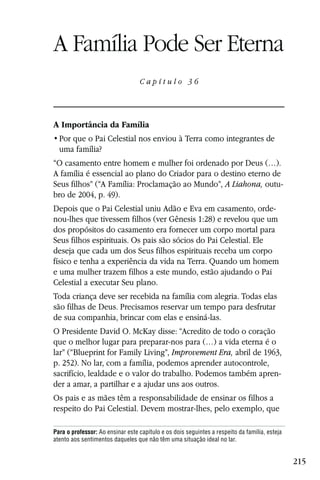 Capítulo 36

A Família Pode Ser Eterna
                                  Capítulo 36




A Importância da Família

  uma família?
“O casamento entre homem e mulher foi ordenado por Deus (…).
A família é essencial ao plano do Criador para o destino eterno de
Seus filhos” (“A Família: Proclamação ao Mundo”, A Liahona, outu-
bro de 2004, p. 49).
Depois que o Pai Celestial uniu Adão e Eva em casamento, orde-
nou-lhes que tivessem filhos (ver Gênesis 1:28) e revelou que um
dos propósitos do casamento era fornecer um corpo mortal para
Seus filhos espirituais. Os pais são sócios do Pai Celestial. Ele
deseja que cada um dos Seus filhos espirituais receba um corpo
físico e tenha a experiência da vida na Terra. Quando um homem
e uma mulher trazem filhos a este mundo, estão ajudando o Pai
Celestial a executar Seu plano.
Toda criança deve ser recebida na família com alegria. Todas elas
são filhas de Deus. Precisamos reservar um tempo para desfrutar
de sua companhia, brincar com elas e ensiná-las.
O Presidente David O. McKay disse: “Acredito de todo o coração
que o melhor lugar para preparar-nos para (…) a vida eterna é o
lar” (“Blueprint for Family Living”, Improvement Era, abril de 1963,
p. 252). No lar, com a família, podemos aprender autocontrole,
sacrifício, lealdade e o valor do trabalho. Podemos também apren-
der a amar, a partilhar e a ajudar uns aos outros.
Os pais e as mães têm a responsabilidade de ensinar os filhos a
respeito do Pai Celestial. Devem mostrar-lhes, pelo exemplo, que

Para o professor: Ao ensinar este capítulo e os dois seguintes a respeito da família, esteja
atento aos sentimentos daqueles que não têm uma situação ideal no lar.


                                                                                               215
 