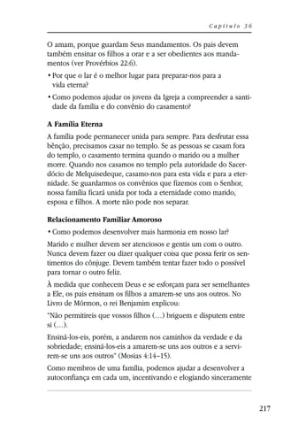 Capítulo 36


O amam, porque guardam Seus mandamentos. Os pais devem
também ensinar os filhos a orar e a ser obedientes aos manda-
mentos (ver Provérbios 22:6).

 vida eterna?
                                                                   -
 dade da família e do convênio do casamento?

A Família Eterna
A família pode permanecer unida para sempre. Para desfrutar essa
bênção, precisamos casar no templo. Se as pessoas se casam fora
do templo, o casamento termina quando o marido ou a mulher
morre. Quando nos casamos no templo pela autoridade do Sacer-
dócio de Melquisedeque, casamo-nos para esta vida e para a eter-
nidade. Se guardarmos os convênios que fizemos com o Senhor,
nossa família ficará unida por toda a eternidade como marido,
esposa e filhos. A morte não pode nos separar.

Relacionamento Familiar Amoroso


Marido e mulher devem ser atenciosos e gentis um com o outro.
Nunca devem fazer ou dizer qualquer coisa que possa ferir os sen-
timentos do cônjuge. Devem também tentar fazer todo o possível
para tornar o outro feliz.
À medida que conhecem Deus e se esforçam para ser semelhantes
a Ele, os pais ensinam os filhos a amarem-se uns aos outros. No
Livro de Mórmon, o rei Benjamim explicou:
“Não permitireis que vossos filhos (…) briguem e disputem entre
si (…).
Ensiná-los-eis, porém, a andarem nos caminhos da verdade e da
sobriedade; ensiná-los-eis a amarem-se uns aos outros e a servi-
rem-se uns aos outros” (Mosias 4:14–15).
Como membros de uma família, podemos ajudar a desenvolver a
autoconfiança em cada um, incentivando e elogiando sinceramente


                                                                       217
 
