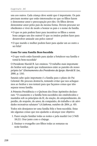 Capítulo 36


      uns aos outros. Cada criança deve sentir que é importante. Os pais
      precisam mostrar que estão interessados no que os filhos fazem
      e demonstrar amor e preocupação por eles. Os filhos devem
      demonstrar amor pelos pais da mesma forma. Devem procurar ser
      obedientes e viver de modo a honrar os pais e o nome da família.

       bons amigos uns dos outros? O que os irmãos podem fazer para
       desenvolver amizade uns pelos outros?

       ser feliz?

      Como Ter uma Família Bem-Sucedida

       torná-la bem-sucedida?
      O Presidente Harold B. Lee ensinou: “O trabalho mais importante
      do Senhor será aquele que realizaremos entre as paredes do nosso
      próprio lar” (Ensinamentos dos Presidentes da Igreja: Harold B. Lee,
      2000, p. 134).
      Satanás sabe quão importante é a família para o plano do Pai
      Celestial. Ele procura destruí-la, tentando evitar que nos achegue-
      mos ao Senhor e nos tentará para que façamos coisas que irão
      separar nossa família.
      A Primeira Presidência e o Quórum dos Doze Apóstolos declara-
      ram: “O casamento e a família bem-sucedidos são estabelecidos e
      mantidos sob os princípios da fé, da oração, do arrependimento, do
      perdão, do respeito, do amor, da compaixão, do trabalho e de ativi-
      dades recreativas salutares” (A Liahona, outubro de 2004, p. 49).
      Todos nós desejamos ter uma família feliz e bem-sucedida. Estas
      são algumas coisas que nos ajudarão a alcançar esse objetivo:
       1. Fazer oração familiar todas as noites e pela manhã (ver 3 Néfi
          18:21). Orar junto com o cônjuge.
       2. Ensinar o evangelho aos filhos todas as semanas na
          noite familiar.




218
 