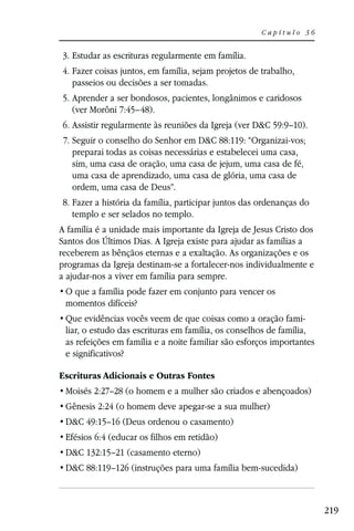 Capítulo 36


3. Estudar as escrituras regularmente em família.
4. Fazer coisas juntos, em família, sejam projetos de trabalho,
   passeios ou decisões a ser tomadas.
5. Aprender a ser bondosos, pacientes, longânimos e caridosos
   (ver Morôni 7:45–48).
6. Assistir regularmente às reuniões da Igreja (ver D&C 59:9–10).
 7. Seguir o conselho do Senhor em D&C 88:119: “Organizai-vos;
    preparai todas as coisas necessárias e estabelecei uma casa,
    sim, uma casa de oração, uma casa de jejum, uma casa de fé,
    uma casa de aprendizado, uma casa de glória, uma casa de
    ordem, uma casa de Deus”.
8. Fazer a história da família, participar juntos das ordenanças do
   templo e ser selados no templo.
A família é a unidade mais importante da Igreja de Jesus Cristo dos
Santos dos Últimos Dias. A Igreja existe para ajudar as famílias a
receberem as bênçãos eternas e a exaltação. As organizações e os
programas da Igreja destinam-se a fortalecer-nos individualmente e
a ajudar-nos a viver em família para sempre.

 momentos difíceis?
                                                                  -
 liar, o estudo das escrituras em família, os conselhos de família,
 as refeições em família e a noite familiar são esforços importantes
 e significativos?

Escrituras Adicionais e Outras Fontes
 Moisés 2:27–28 (o homem e a mulher são criados e abençoados)
 Gênesis 2:24 (o homem deve apegar-se a sua mulher)
 D&C 49:15–16 (Deus ordenou o casamento)
 Efésios 6:4 (educar os filhos em retidão)
 D&C 132:15–21 (casamento eterno)
 D&C 88:119–126 (instruções para uma família bem-sucedida)



                                                                       219
 