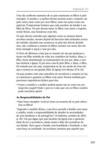 Capítulo 37


Uma das melhores maneiras de os pais ensinarem os filhos é pelo
exemplo. O marido e a mulher devem mostrar amor e respeito um
pelo outro, bem como por seus filhos, tanto em ações como em
palavras. É importante lembrar que cada membro da família é um
filho de Deus. Os pais devem tratar os filhos com amor e respeito,
sendo firmes, mas bondosos com eles.
Os pais devem entender que algumas vezes as crianças fazem
escolhas erradas, mesmo depois de haverem sido ensinadas acerca
da verdade. Quando isso acontecer, os pais não devem desistir,
mas, sim, continuar a ensinar os filhos, mostrar seu amor, dar um
bom exemplo e jejuar e orar por eles.
O Livro de Mórmon conta que as orações de um pai ajudaram a
trazer um filho rebelde de volta aos caminhos do Senhor. Alma, o
filho, havia abandonado os ensinamentos de seu pai, Alma, e ten-
tara destruir a Igreja. O pai orou com fé pelo filho, e Alma, o filho,
foi visitado por um anjo, arrependeu-se de seu modo de viver iní-
quo e tornou-se um grande líder da Igreja (ver Mosias 27:8–32).
Os pais podem criar uma atmosfera de reverência e respeito no lar,
se ensinarem e guiarem os filhos com amor. Devem também pro-
porcionar experiências felizes para eles.

 respectivo papel? Onde o pai ou a mãe que cria os filhos sozinho
 pode encontrar apoio?

As Responsabilidades do Pai
                                                                     -
 rem os filhos?
“Segundo o modelo divino, o pai deve presidir a família com amor
e retidão, tendo a responsabilidade de atender às necessidades
de seus familiares e de protegê-los” (A Liahona, outubro de 2004,
p. 49). Um pai digno que seja membro da Igreja tem a oportuni-
dade de ter o sacerdócio, sendo assim o líder do sacerdócio de
sua família. Deve guiar a família com humildade e bondade, e não
com força ou crueldade. As escrituras ensinam que aqueles que



                                                                         223
 