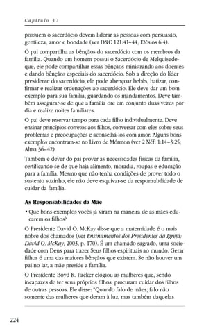Capítulo 37


      possuem o sacerdócio devem liderar as pessoas com persuasão,
      gentileza, amor e bondade (ver D&C 121:41–44; Efésios 6:4).
      O pai compartilha as bênçãos do sacerdócio com os membros da
      família. Quando um homem possui o Sacerdócio de Melquisede-
      que, ele pode compartilhar essas bênçãos ministrando aos doentes
      e dando bênçãos especiais do sacerdócio. Sob a direção do líder
      presidente do sacerdócio, ele pode abençoar bebês, batizar, con-
      firmar e realizar ordenações ao sacerdócio. Ele deve dar um bom
      exemplo para sua família, guardando os mandamentos. Deve tam-
      bém assegurar-se de que a família ore em conjunto duas vezes por
      dia e realize noites familiares.
      O pai deve reservar tempo para cada filho individualmente. Deve
      ensinar princípios corretos aos filhos, conversar com eles sobre seus
      problemas e preocupações e aconselhá-los com amor. Alguns bons
      exemplos encontram-se no Livro de Mórmon (ver 2 Néfi 1:14–3:25;
      Alma 36–42).
      Também é dever do pai prover as necessidades físicas da família,
      certificando-se de que haja alimento, moradia, roupas e educação
      para a família. Mesmo que não tenha condições de prover todo o
      sustento sozinho, ele não deve esquivar-se da responsabilidade de
      cuidar da família.

      As Responsabilidades da Mãe
                                                                          -
       carem os filhos?
      O Presidente David O. McKay disse que a maternidade é o mais
      nobre dos chamados (ver Ensinamentos dos Presidentes da Igreja:
      David O. McKay, 2003, p. 170). É um chamado sagrado, uma socie-
      dade com Deus para trazer Seus filhos espirituais ao mundo. Gerar
      filhos é uma das maiores bênçãos que existem. Se não houver um
      pai no lar, a mãe preside a família.
      O Presidente Boyd K. Packer elogiou as mulheres que, sendo
      incapazes de ter seus próprios filhos, procuram cuidar dos filhos
      de outras pessoas. Ele disse: “Quando falo de mães, falo não
      somente das mulheres que deram à luz, mas também daquelas


224
 