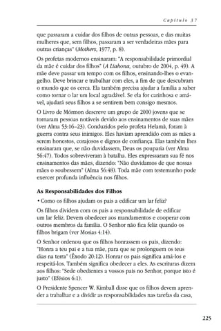 Capítulo 37


que passaram a cuidar dos filhos de outras pessoas, e das muitas
mulheres que, sem filhos, passaram a ser verdadeiras mães para
outras crianças” (Mothers, 1977, p. 8).
Os profetas modernos ensinaram: “A responsabilidade primordial
da mãe é cuidar dos filhos” (A Liahona, outubro de 2004, p. 49). A
mãe deve passar um tempo com os filhos, ensinando-lhes o evan-
gelho. Deve brincar e trabalhar com eles, a fim de que descubram
o mundo que os cerca. Ela também precisa ajudar a família a saber
como tornar o lar um local agradável. Se ela for carinhosa e amá-
vel, ajudará seus filhos a se sentirem bem consigo mesmos.
O Livro de Mórmon descreve um grupo de 2000 jovens que se
tornaram pessoas notáveis devido aos ensinamentos de suas mães
(ver Alma 53:16–23). Conduzidos pelo profeta Helamã, foram à
guerra contra seus inimigos. Eles haviam aprendido com as mães a
serem honestos, corajosos e dignos de confiança. Elas também lhes
ensinaram que, se não duvidassem, Deus os pouparia (ver Alma
56:47). Todos sobreviveram à batalha. Eles expressaram sua fé nos
ensinamentos das mães, dizendo: “Não duvidamos de que nossas
mães o soubessem” (Alma 56:48). Toda mãe com testemunho pode
exercer profunda influência nos filhos.

As Responsabilidades dos Filhos


Os filhos dividem com os pais a responsabilidade de edificar
um lar feliz. Devem obedecer aos mandamentos e cooperar com
outros membros da família. O Senhor não fica feliz quando os
filhos brigam (ver Mosias 4:14).
O Senhor ordenou que os filhos honrassem os pais, dizendo:
“Honra a teu pai e a tua mãe, para que se prolonguem os teus
dias na terra” (Êxodo 20:12). Honrar os pais significa amá-los e
respeitá-los. Também significa obedecer a eles. As escrituras dizem
aos filhos: “Sede obedientes a vossos pais no Senhor, porque isto é
justo” (Efésios 6:1).
O Presidente Spencer W. Kimball disse que os filhos devem apren-
der a trabalhar e a dividir as responsabilidades nas tarefas da casa,


                                                                        225
 