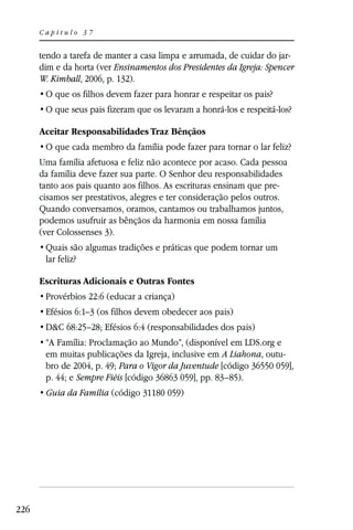 Capítulo 37


      tendo a tarefa de manter a casa limpa e arrumada, de cuidar do jar-
      dim e da horta (ver Ensinamentos dos Presidentes da Igreja: Spencer
      W. Kimball, 2006, p. 132).




      Aceitar Responsabilidades Traz Bênçãos


      Uma família afetuosa e feliz não acontece por acaso. Cada pessoa
      da família deve fazer sua parte. O Senhor deu responsabilidades
      tanto aos pais quanto aos filhos. As escrituras ensinam que pre-
      cisamos ser prestativos, alegres e ter consideração pelos outros.
      Quando conversamos, oramos, cantamos ou trabalhamos juntos,
      podemos usufruir as bênçãos da harmonia em nossa família
      (ver Colossenses 3).

       lar feliz?

      Escrituras Adicionais e Outras Fontes
       Provérbios 22:6 (educar a criança)
       Efésios 6:1–3 (os filhos devem obedecer aos pais)
       D&C 68:25–28; Efésios 6:4 (responsabilidades dos pais)

       em muitas publicações da Igreja, inclusive em A Liahona, outu-
       bro de 2004, p. 49; Para o Vigor da Juventude [código 36550 059],
       p. 44; e Sempre Fiéis [código 36863 059], pp. 83–85).
       Guia da Família (código 31180 059)




226
 