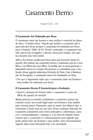 Capítulo 38

          Casamento Eterno
                         Capítulo 38




O Casamento Foi Ordenado por Deus
O casamento entre um homem e uma mulher é essencial ao plano
de Deus. O Senhor disse: “Aquele que proíbe o casamento não é
aprovado por Deus, porque o casamento foi instituído por Deus
para o homem” (D&C 49:15). Desde o princípio, o casamento tem
sido uma lei do evangelho e deveria durar para sempre, não ape-
nas durante esta vida mortal.
Adão e Eva foram casados por Deus antes que houvesse morte no
mundo. Eles tinham um casamento eterno e ensinaram essa lei a seus
filhos e aos filhos dos seus filhos. À medida que os anos passaram, a
iniquidade entrou no coração das pessoas e a autoridade para a rea-
lização dessa sagrada ordenança foi tirada da Terra. Com a Restaura-
ção do Evangelho, o casamento eterno foi reinstituído na Terra.

 uma mulher foi ordenado por Deus?

O Casamento Eterno É Essencial para a Exaltação

 difere da opinião do mundo?
Muitas pessoas no mundo consideram o casamento apenas um
costume social, um acordo legal entre um homem e uma mulher
para viverem juntos. Entretanto, para os santos dos últimos dias, o
casamento é muito mais do que isso. Nossa exaltação depende do
casamento, juntamente com outros princípios e ordenanças, como
a fé, o arrependimento, o batismo e o do dom do Espírito Santo.
Cremos que o casamento é o relacionamento mais sagrado que
pode existir entre um homem e uma mulher. Esse relacionamento
sagrado afeta nossa felicidade hoje e na eternidade.



                                                                        227
 