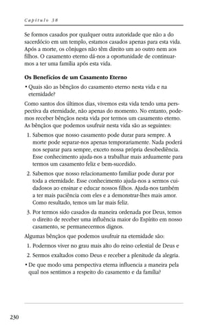 Capítulo 38


      Se formos casados por qualquer outra autoridade que não a do
      sacerdócio em um templo, estamos casados apenas para esta vida.
      Após a morte, os cônjuges não têm direito um ao outro nem aos
      filhos. O casamento eterno dá-nos a oportunidade de continuar-
      mos a ter uma família após esta vida.

      Os Benefícios de um Casamento Eterno

       eternidade?
      Como santos dos últimos dias, vivemos esta vida tendo uma pers-
      pectiva da eternidade, não apenas do momento. No entanto, pode-
      mos receber bênçãos nesta vida por termos um casamento eterno.
      As bênçãos que podemos usufruir nesta vida são as seguintes:
      1. Sabemos que nosso casamento pode durar para sempre. A
         morte pode separar-nos apenas temporariamente. Nada poderá
         nos separar para sempre, exceto nossa própria desobediência.
         Esse conhecimento ajuda-nos a trabalhar mais arduamente para
         termos um casamento feliz e bem-sucedido.
      2. Sabemos que nosso relacionamento familiar pode durar por
         toda a eternidade. Esse conhecimento ajuda-nos a sermos cui-
         dadosos ao ensinar e educar nossos filhos. Ajuda-nos também
         a ter mais paciência com eles e a demonstrar-lhes mais amor.
         Como resultado, temos um lar mais feliz.
      3. Por termos sido casados da maneira ordenada por Deus, temos
         o direito de receber uma influência maior do Espírito em nosso
         casamento, se permanecermos dignos.
      Algumas bênçãos que podemos usufruir na eternidade são:
      1. Podermos viver no grau mais alto do reino celestial de Deus e
      2. Sermos exaltados como Deus e receber a plenitude da alegria.

       qual nos sentimos a respeito do casamento e da família?




230
 