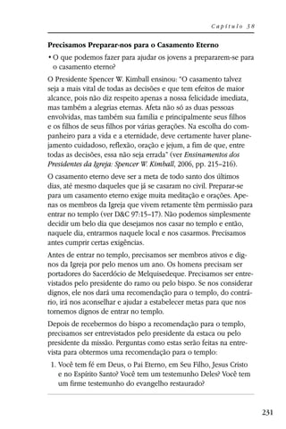 Capítulo 38


Precisamos Preparar-nos para o Casamento Eterno

 o casamento eterno?
O Presidente Spencer W. Kimball ensinou: “O casamento talvez
seja a mais vital de todas as decisões e que tem efeitos de maior
alcance, pois não diz respeito apenas a nossa felicidade imediata,
mas também a alegrias eternas. Afeta não só as duas pessoas
envolvidas, mas também sua família e principalmente seus filhos
e os filhos de seus filhos por várias gerações. Na escolha do com-
panheiro para a vida e a eternidade, deve certamente haver plane-
jamento cuidadoso, reflexão, oração e jejum, a fim de que, entre
todas as decisões, essa não seja errada” (ver Ensinamentos dos
Presidentes da Igreja: Spencer W. Kimball, 2006, pp. 215–216).
O casamento eterno deve ser a meta de todo santo dos últimos
dias, até mesmo daqueles que já se casaram no civil. Preparar-se
para um casamento eterno exige muita meditação e orações. Ape-
nas os membros da Igreja que vivem retamente têm permissão para
entrar no templo (ver D&C 97:15–17). Não podemos simplesmente
decidir um belo dia que desejamos nos casar no templo e então,
naquele dia, entrarmos naquele local e nos casarmos. Precisamos
antes cumprir certas exigências.
Antes de entrar no templo, precisamos ser membros ativos e dig-
nos da Igreja por pelo menos um ano. Os homens precisam ser
portadores do Sacerdócio de Melquisedeque. Precisamos ser entre-
vistados pelo presidente do ramo ou pelo bispo. Se nos considerar
dignos, ele nos dará uma recomendação para o templo, do contrá-
rio, irá nos aconselhar e ajudar a estabelecer metas para que nos
tornemos dignos de entrar no templo.
Depois de recebermos do bispo a recomendação para o templo,
precisamos ser entrevistados pelo presidente da estaca ou pelo
presidente da missão. Perguntas como estas serão feitas na entre-
vista para obtermos uma recomendação para o templo:
1. Você tem fé em Deus, o Pai Eterno, em Seu Filho, Jesus Cristo
   e no Espírito Santo? Você tem um testemunho Deles? Você tem
   um firme testemunho do evangelho restaurado?


                                                                     231
 