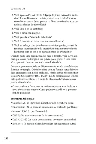 Capítulo 38


      2. Você apoia o Presidente de A Igreja de Jesus Cristo dos Santos
         dos Últimos Dias como profeta, vidente e revelador? Você o
         reconhece como a única pessoa na Terra autorizada a exercer
         todas as chaves do sacerdócio?
      3. Você vive a lei da castidade?
      4. Você é dizimista integral?
      5. Você guarda a Palavra de Sabedoria?
      6. Você é honesto ao tratar com seus semelhantes?
       7. Você se esforça para guardar os convênios que fez, assistir às
          reuniões sacramentais e do sacerdócio e manter sua vida em
          harmonia com as leis e os mandamentos do evangelho?
      Quando pedir uma recomendação para o templo, você deve lem-
      brar que entrar no templo é um privilégio sagrado. É uma coisa
      séria, que não deve ser encarada com leviandade.
      Devemos procurar obedecer diligentemente a cada convênio que
      fazemos no templo. O Senhor disse que, se formos verdadeiros e
      fiéis, entraremos em nossa exaltação. Vamos tornar-nos semelhan-
      tes ao Pai Celestial (ver D&C 132:19–20). O casamento no templo
      vale qualquer sacrifício. É o meio de obtermos bênçãos eternas
      jamais vislumbradas.

       meta de casar no templo? Como podemos ajudá-los a prepara-
       rem-se para isso?

      Escrituras Adicionais
       Gênesis 1:26–28 (devemos multiplicar-nos e encher a Terra)
       Gênesis 2:21–24 (o primeiro casamento foi realizado por Deus)
       Mateus 19:3–8 (o que Deus uniu)
       D&C 132 (a natureza eterna da lei do casamento)
       D&C 42:22–26 (os votos do casamento devem ser cumpridos)
       Jacó 3:5–7 (o marido e a mulher devem ser fiéis um ao outro)




232
 