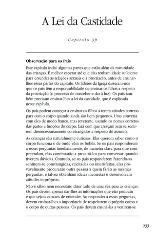 Capítulo 39

         A Lei da Castidade
                         Capítulo 39




Observação para os Pais
Este capítulo inclui algumas partes que estão além da maturidade
das crianças. É melhor esperar até que elas tenham idade suficiente
para entender as relações sexuais e a procriação, antes de ensinar-
lhes essas partes do capítulo. Os líderes da Igreja disseram-nos
que os pais têm a responsabilidade de ensinar os filhos a respeito
da procriação (o processo de conceber e dar à luz). Os pais tam-
bém precisam ensinar-lhes a lei da castidade, que é explicada
neste capítulo.
Os pais podem começar a ensinar os filhos a terem atitudes corretas
para com o corpo quando ainda são bem pequenos. Uma conversa
com eles de modo franco, mas reverente, usando os nomes corretos
das partes e funções do corpo, fará com que cresçam sem se senti-
rem desnecessariamente constrangidos a respeito do assunto.
As crianças são naturalmente curiosas. Elas querem saber como o
corpo funciona e de onde vêm os bebês. Se os pais responderem
a essas perguntas imediatamente, de maneira clara para que com-
preendam, elas continuarão a procurá-los para conversar quando
tiverem dúvidas. Contudo, se os pais responderem fazendo-as
sentirem-se constrangidas, rejeitadas ou insatisfeitas, elas pro-
vavelmente procurarão outra pessoa a quem farão as mesmas
perguntas, e talvez obtenham ideias incorretas e desenvolvam
atitudes impróprias.
Não é sábio nem necessário dizer tudo de uma vez para as crianças.
Os pais devem apenas dar-lhes as informações que elas pediram
e que sejam capazes de entender. Ao responder a essas perguntas,
devem ensinar-lhes a importância de respeitarem o próprio corpo e
o corpo de outras pessoas. Os pais devem ensiná-las a vestirem-se



                                                                      233
 