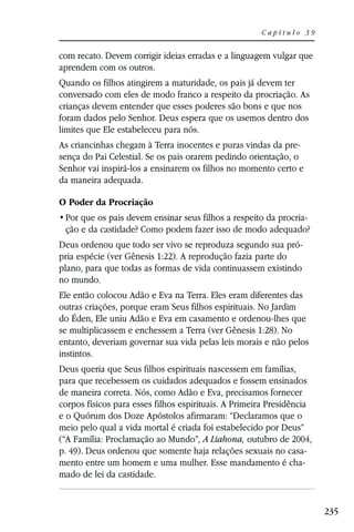 Capítulo 39


com recato. Devem corrigir ideias erradas e a linguagem vulgar que
aprendem com os outros.
Quando os filhos atingirem a maturidade, os pais já devem ter
conversado com eles de modo franco a respeito da procriação. As
crianças devem entender que esses poderes são bons e que nos
foram dados pelo Senhor. Deus espera que os usemos dentro dos
limites que Ele estabeleceu para nós.
As criancinhas chegam à Terra inocentes e puras vindas da pre-
sença do Pai Celestial. Se os pais orarem pedindo orientação, o
Senhor vai inspirá-los a ensinarem os filhos no momento certo e
da maneira adequada.

O Poder da Procriação
                                                          -
 ção e da castidade? Como podem fazer isso de modo adequado?
Deus ordenou que todo ser vivo se reproduza segundo sua pró-
pria espécie (ver Gênesis 1:22). A reprodução fazia parte do
plano, para que todas as formas de vida continuassem existindo
no mundo.
Ele então colocou Adão e Eva na Terra. Eles eram diferentes das
outras criações, porque eram Seus filhos espirituais. No Jardim
do Éden, Ele uniu Adão e Eva em casamento e ordenou-lhes que
se multiplicassem e enchessem a Terra (ver Gênesis 1:28). No
entanto, deveriam governar sua vida pelas leis morais e não pelos
instintos.
Deus queria que Seus filhos espirituais nascessem em famílias,
para que recebessem os cuidados adequados e fossem ensinados
de maneira correta. Nós, como Adão e Eva, precisamos fornecer
corpos físicos para esses filhos espirituais. A Primeira Presidência
e o Quórum dos Doze Apóstolos afirmaram: “Declaramos que o
meio pelo qual a vida mortal é criada foi estabelecido por Deus”
(“A Família: Proclamação ao Mundo”, A Liahona, outubro de 2004,
p. 49). Deus ordenou que somente haja relações sexuais no casa-
mento entre um homem e uma mulher. Esse mandamento é cha-
mado de lei da castidade.


                                                                       235
 