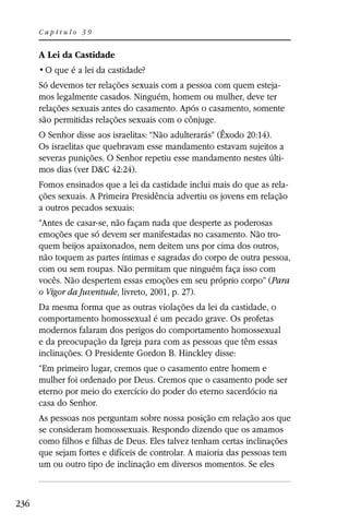 Capítulo 39


      A Lei da Castidade


      Só devemos ter relações sexuais com a pessoa com quem esteja-
      mos legalmente casados. Ninguém, homem ou mulher, deve ter
      relações sexuais antes do casamento. Após o casamento, somente
      são permitidas relações sexuais com o cônjuge.
      O Senhor disse aos israelitas: “Não adulterarás” (Êxodo 20:14).
      Os israelitas que quebravam esse mandamento estavam sujeitos a
      severas punições. O Senhor repetiu esse mandamento nestes últi-
      mos dias (ver D&C 42:24).
      Fomos ensinados que a lei da castidade inclui mais do que as rela-
      ções sexuais. A Primeira Presidência advertiu os jovens em relação
      a outros pecados sexuais:
      “Antes de casar-se, não façam nada que desperte as poderosas
      emoções que só devem ser manifestadas no casamento. Não tro-
      quem beijos apaixonados, nem deitem uns por cima dos outros,
      não toquem as partes íntimas e sagradas do corpo de outra pessoa,
      com ou sem roupas. Não permitam que ninguém faça isso com
      vocês. Não despertem essas emoções em seu próprio corpo” (Para
      o Vigor da Juventude, livreto, 2001, p. 27).
      Da mesma forma que as outras violações da lei da castidade, o
      comportamento homossexual é um pecado grave. Os profetas
      modernos falaram dos perigos do comportamento homossexual
      e da preocupação da Igreja para com as pessoas que têm essas
      inclinações. O Presidente Gordon B. Hinckley disse:
      “Em primeiro lugar, cremos que o casamento entre homem e
      mulher foi ordenado por Deus. Cremos que o casamento pode ser
      eterno por meio do exercício do poder do eterno sacerdócio na
      casa do Senhor.
      As pessoas nos perguntam sobre nossa posição em relação aos que
      se consideram homossexuais. Respondo dizendo que os amamos
      como filhos e filhas de Deus. Eles talvez tenham certas inclinações
      que sejam fortes e difíceis de controlar. A maioria das pessoas tem
      um ou outro tipo de inclinação em diversos momentos. Se eles



236
 
