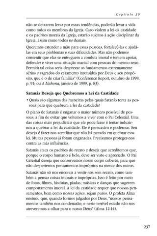 Capítulo 39


não se deixarem levar por essas tendências, poderão levar a vida
como todos os membros da Igreja. Caso violem a lei da castidade
e os padrões morais da Igreja, estarão sujeitos à ação disciplinar da
Igreja, assim como todos os demais.
Queremos estender a mão para essas pessoas, fortalecê-las e ajudá-
las em seus problemas e suas dificuldades. Mas não podemos
consentir que elas se entreguem a conduta imoral e tentem apoiar,
defender e viver uma situação marital com pessoas do mesmo sexo.
Permitir tal coisa seria desprezar os fundamentos extremamente
sérios e sagrados do casamento instituídos por Deus e seu propó-
sito, que é o de criar famílias” (Conference Report, outubro de 1998,
p. 91; ou A Liahona, janeiro de 1999, p. 83).

Satanás Deseja que Quebremos a Lei da Castidade
                                                                    -
 soas para que quebrem a lei da castidade?
O plano de Satanás é enganar o maior número possível de pes-
soas, a fim de evitar que voltemos a viver com o Pai Celestial. Uma
das coisas mais prejudiciais que ele pode fazer é tentar induzir-
nos a quebrar a lei da castidade. Ele é persuasivo e poderoso. Seu
desejo é fazer-nos acreditar que não há pecado em quebrar essa
lei. Muitas pessoas já foram enganadas. Precisamos proteger-nos
contra as más influências.
Satanás ataca os padrões do recato e deseja que acreditemos que,
porque o corpo humano é belo, deve ser visto e apreciado. O Pai
Celestial deseja que conservemos nosso corpo coberto, para que
não despertemos pensamentos impróprios na mente dos outros.
Satanás não só nos encoraja a vestir-nos sem recato, como tam-
bém a pensar coisas imorais e impróprias. Isso é feito por meio
de fotos, filmes, histórias, piadas, músicas e danças que sugerem
comportamento imoral. A lei da castidade requer que nossos pen-
samentos, bem como nossas ações, sejam puros. O profeta Alma
ensinou que, quando formos julgados por Deus, “nossos pensa-
mentos também nos condenarão; e neste terrível estado não nos
atreveremos a olhar para o nosso Deus” (Alma 12:14).



                                                                        237
 