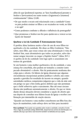 Capítulo 39


além do que [podemos] suportar, se “[nos humilharmos] perante o
Senhor e [invocarmos] seu santo nome e [vigiarmos] e [orarmos]
continuamente” (Alma 13:28).

  os pais podem ensinar os filhos a ser recatados no vestir, no falar
  e no agir?


                                                                                        -
  tações de Satanás?

Quebrar a Lei da Castidade É Extremamente Grave
O profeta Alma lastimou muito o fato de um de seus filhos ter
quebrado a lei da castidade. Ele disse ao filho Coriânton: “Não
sabes, meu filho, que essas coisas são uma abominação à vista do
Senhor? Sim, mais abomináveis que todos os pecados, salvo der-
ramar sangue inocente ou negar o Espírito Santo?” (Alma 39:5.)
A quebra da lei da castidade vem logo após o assassinato em
termos de gravidade.
Se um homem e uma mulher quebrarem a lei da castidade, e uma
criança for concebida, eles podem ser tentados a cometer outro
pecado abominável: o aborto. Não há praticamente nenhuma des-
culpa para o aborto. Os líderes da Igreja disseram que algumas
circunstâncias excepcionais podem justificar o aborto, tais como
quando a gravidez for resultado de incesto ou estupro, quando
autoridades médicas competentes julgarem que a vida da mãe está
em perigo ou que o feto tenha graves defeitos que não permitam
que o bebê sobreviva após o nascimento. Mas até essas circuns-
tâncias não justificam automaticamente o aborto. Os que se virem
diante dessas situações devem considerar a opção do aborto ape-
nas depois de consultar seus líderes locais da Igreja e receber con-
firmação por intermédio de oração sincera.
“Quando um homem e uma mulher conceberem um filho fora dos
laços do matrimônio, todo esforço deve ser feito para incentivá-
Para o professor: Para ajudar nas questões sobre recato e castidade, consulte o livreto
Para o Vigor da Juventude (código 36550 059), disponível nos centros de distribuição e no
website LDS.org e que talvez você encontre também na biblioteca de sua capela.


                                                                                            239
 