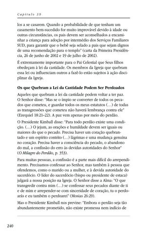 Capítulo 39


      los a se casarem. Quando a probabilidade de que tenham um
      casamento bem-sucedido for muito improvável devido à idade ou
      outras circunstâncias, os pais devem ser aconselhados a encami-
      nhar a criança para adoção por intermédio dos Serviços Familiares
      SUD, para garantir que o bebê seja selado a pais que sejam dignos
      de uma recomendação para o templo” (carta da Primeira Presidên-
      cia, 26 de junho de 2002 e 19 de julho de 2002).
      É extremamente importante para o Pai Celestial que Seus filhos
      obedeçam à lei da castidade. Os membros da Igreja que quebram
      essa lei ou influenciam outros a fazê-lo estão sujeitos à ação disci-
      plinar da Igreja.

      Os que Quebram a Lei da Castidade Podem Ser Perdoados
      Aqueles que quebram a lei da castidade podem voltar a ter paz.
      O Senhor disse: “Mas se o ímpio se converter de todos os peca-
      dos que cometeu, e guardar todos os meus estatutos (…) de todas
      as transgressões que cometeu não haverá lembrança contra ele”
      (Ezequiel 18:21–22). A paz vem apenas por meio do perdão.
      O Presidente Kimball disse: “Para todo perdão existe uma condi-
      ção. (…) O jejum, as orações e humildade devem ser iguais ou
      maiores do que o pecado. Precisa haver um coração quebran-
      tado e um espírito contrito (…) lágrimas e uma mudança genuína
      no coração. Precisa haver a consciência do pecado, o abandono
      do mal, a confissão do erro às devidas autoridades do Senhor”
      (O Milagre do Perdão, p. 353).
      Para muitas pessoas, a confissão é a parte mais difícil do arrependi-
      mento. Precisamos confessar ao Senhor, mas também à pessoa que
      ofendemos, como o marido ou a mulher, e à devida autoridade do
      sacerdócio. O líder do sacerdócio (bispo ou presidente de estaca)
      julgará a nossa posição na Igreja. O Senhor disse a Alma: “O que
      transgredir contra mim (…) se confessar seus pecados diante de ti
      e de mim e arrepender-se com sinceridade de coração, tu o perdo-
      arás e eu também o perdoarei” (Mosias 26:29).
      Mas o Presidente Kimball nos previne: “Embora o perdão seja tão
      abundantemente prometido, não existe promessa nem indício de



240
 