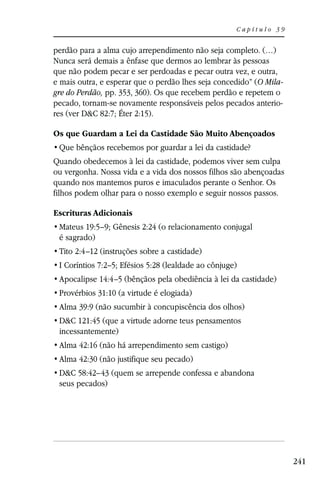 Capítulo 39


perdão para a alma cujo arrependimento não seja completo. (…)
Nunca será demais a ênfase que dermos ao lembrar às pessoas
que não podem pecar e ser perdoadas e pecar outra vez, e outra,
e mais outra, e esperar que o perdão lhes seja concedido” (O Mila-
gre do Perdão, pp. 353, 360). Os que recebem perdão e repetem o
pecado, tornam-se novamente responsáveis pelos pecados anterio-
res (ver D&C 82:7; Éter 2:15).

Os que Guardam a Lei da Castidade São Muito Abençoados


Quando obedecemos à lei da castidade, podemos viver sem culpa
ou vergonha. Nossa vida e a vida dos nossos filhos são abençoadas
quando nos mantemos puros e imaculados perante o Senhor. Os
filhos podem olhar para o nosso exemplo e seguir nossos passos.

Escrituras Adicionais
 Mateus 19:5–9; Gênesis 2:24 (o relacionamento conjugal
 é sagrado)
 Tito 2:4–12 (instruções sobre a castidade)
 I Coríntios 7:2–5; Efésios 5:28 (lealdade ao cônjuge)
 Apocalipse 14:4–5 (bênçãos pela obediência à lei da castidade)
 Provérbios 31:10 (a virtude é elogiada)
 Alma 39:9 (não sucumbir à concupiscência dos olhos)
 D&C 121:45 (que a virtude adorne teus pensamentos
 incessantemente)
 Alma 42:16 (não há arrependimento sem castigo)
 Alma 42:30 (não justifique seu pecado)
 D&C 58:42–43 (quem se arrepende confessa e abandona
 seus pecados)




                                                                     241
 