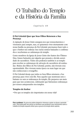 Capítulo 40

   O Trabalho do Templo
   e da História da Família
                                Capítulo 40




O Pai Celestial Quer que Seus Filhos Retornem a Sua
Presença
A expiação de Jesus Cristo assegura-nos que ressuscitaremos e
viveremos para sempre, mas, se quisermos viver eternamente com
nossa família na presença do Pai Celestial, precisamos fazer tudo o
que o Senhor nos ordenar. Isso inclui sermos batizados e confirma-
dos e recebermos as ordenanças do templo.
Como membros da Igreja de Jesus Cristo dos Santos dos Últimos
Dias, fomos batizados por alguém que possuía a devida autori-
dade do sacerdócio. Todos nós podemos também ir ao templo
para receber as ordenanças de salvação do sacerdócio ali realiza-
das. Muitos dos filhos do Pai Celestial, porém, não tiveram essa
oportunidade. Eles viveram numa época ou num lugar em que
não conheceram o evangelho.
O Pai Celestial deseja que todos os Seus filhos retornem a Sua
presença para viver com Ele. Para aqueles que morreram sem o
batismo ou sem as ordenanças do templo, Ele preparou um meio
para que isso acontecesse, ordenando que fizéssemos ordenanças
por nossos antepassados nos templos.

Templos do Senhor




Para o professor: As gravuras podem despertar interesse e ajudar os alunos e aprender
mais. Você pode pedir aos alunos ou familiares que ponderem seus sentimentos sobre o
trabalho do templo enquanto olham para a gravura do templo deste capítulo.


                                                                                        243
 
