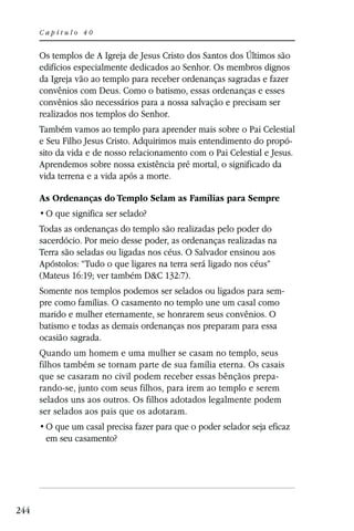 Capítulo 40


      Os templos de A Igreja de Jesus Cristo dos Santos dos Últimos são
      edifícios especialmente dedicados ao Senhor. Os membros dignos
      da Igreja vão ao templo para receber ordenanças sagradas e fazer
      convênios com Deus. Como o batismo, essas ordenanças e esses
      convênios são necessários para a nossa salvação e precisam ser
      realizados nos templos do Senhor.
      Também vamos ao templo para aprender mais sobre o Pai Celestial
      e Seu Filho Jesus Cristo. Adquirimos mais entendimento do propó-
      sito da vida e de nosso relacionamento com o Pai Celestial e Jesus.
      Aprendemos sobre nossa existência pré mortal, o significado da
      vida terrena e a vida após a morte.

      As Ordenanças do Templo Selam as Famílias para Sempre


      Todas as ordenanças do templo são realizadas pelo poder do
      sacerdócio. Por meio desse poder, as ordenanças realizadas na
      Terra são seladas ou ligadas nos céus. O Salvador ensinou aos
      Apóstolos: “Tudo o que ligares na terra será ligado nos céus”
      (Mateus 16:19; ver também D&C 132:7).
      Somente nos templos podemos ser selados ou ligados para sem-
      pre como famílias. O casamento no templo une um casal como
      marido e mulher eternamente, se honrarem seus convênios. O
      batismo e todas as demais ordenanças nos preparam para essa
      ocasião sagrada.
      Quando um homem e uma mulher se casam no templo, seus
      filhos também se tornam parte de sua família eterna. Os casais
      que se casaram no civil podem receber essas bênçãos prepa-
      rando-se, junto com seus filhos, para irem ao templo e serem
      selados uns aos outros. Os filhos adotados legalmente podem
      ser selados aos pais que os adotaram.

       em seu casamento?




244
 