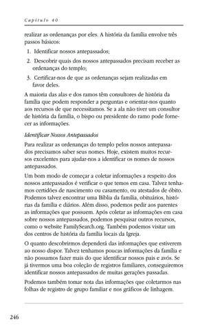 Capítulo 40


      realizar as ordenanças por eles. A história da família envolve três
      passos básicos:
       1. Identificar nossos antepassados;
       2. Descobrir quais dos nossos antepassados precisam receber as
          ordenanças do templo;
       3. Certificar-nos de que as ordenanças sejam realizadas em
          favor deles.
      A maioria das alas e dos ramos têm consultores de história da
      família que podem responder a perguntas e orientar-nos quanto
      aos recursos de que necessitamos. Se a ala não tiver um consultor
      de história da família, o bispo ou presidente do ramo pode forne-
      cer as informações.
      Identificar Nossos Antepassados
      Para realizar as ordenanças do templo pelos nossos antepassa-
      dos precisamos saber seus nomes. Hoje, existem muitos recur-
      sos excelentes para ajudar-nos a identificar os nomes de nossos
      antepassados.
      Um bom modo de começar a coletar informações a respeito dos
      nossos antepassados é verificar o que temos em casa. Talvez tenha-
      mos certidões de nascimento ou casamento, ou atestados de óbito.
      Podemos talvez encontrar uma Bíblia da família, obituários, histó-
      rias da família e diários. Além disso, podemos pedir aos parentes
      as informações que possuem. Após coletar as informações em casa
      sobre nossos antepassados, podemos pesquisar outros recursos,
      como o website FamilySearch.org. Também podemos visitar um
      dos centros de história da família locais da Igreja.
      O quanto descobrirmos dependerá das informações que estiverem
      ao nosso dispor. Talvez tenhamos poucas informações da família e
      não possamos fazer mais do que identificar nossos pais e avós. Se
      já tivermos uma boa coleção de registros familiares, conseguiremos
      identificar nossos antepassados de muitas gerações passadas.
      Podemos também tomar nota das informações que coletarmos nas
      folhas de registro de grupo familiar e nos gráficos de linhagem.



246
 