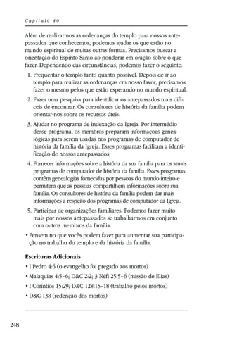 Capítulo 40


      Além de realizarmos as ordenanças do templo para nossos ante-
      passados que conhecemos, podemos ajudar os que estão no
      mundo espiritual de muitas outras formas. Precisamos buscar a
      orientação do Espírito Santo ao ponderar em oração sobre o que
      fazer. Dependendo das circunstâncias, podemos fazer o seguinte:
      1. Frequentar o templo tanto quanto possível. Depois de ir ao
         templo para realizar as ordenanças em nosso favor, precisamos
         fazer o mesmo pelos que estão esperando no mundo espiritual.
      2. Fazer uma pesquisa para identificar os antepassados mais difí-
         ceis de encontrar. Os consultores de história da família podem
         orientar-nos sobre os recursos úteis.
      3. Ajudar no programa de indexação da Igreja. Por intermédio
         desse programa, os membros preparam informações genea-
         lógicas para serem usadas nos programas de computador de
         história da família da Igreja. Esses programas facilitam a identi-
         ficação de nossos antepassados.
       4. Fornecer informações sobre a história da sua família para os atuais
          programas de computador de história da família. Esses programas
          contêm genealogias fornecidas por pessoas do mundo inteiro e
          permitem que as pessoas compartilhem informações sobre sua
          família. Os consultores de história da família podem dar mais
          informações a respeito dos programas de computador da Igreja.
      5. Participar de organizações familiares. Podemos fazer muito
         mais por nossos antepassados se trabalharmos em conjunto
         com outros membros da família.
                                                                           -
       ção no trabalho do templo e da história da família.

      Escrituras Adicionais
       I Pedro 4:6 (o evangelho foi pregado aos mortos)
       Malaquias 4:5–6; D&C 2:2; 3 Néfi 25:5–6 (missão de Elias)
       I Coríntios 15:29; D&C 128:15–18 (trabalho pelos mortos)
       D&C 138 (redenção dos mortos)



248
 