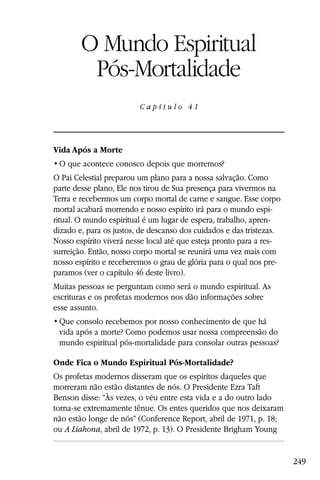 Capítulo 41

        O Mundo Espiritual
         Pós-Mortalidade
                         Capítulo 41




Vida Após a Morte


O Pai Celestial preparou um plano para a nossa salvação. Como
parte desse plano, Ele nos tirou de Sua presença para vivermos na
Terra e recebermos um corpo mortal de carne e sangue. Esse corpo
mortal acabará morrendo e nosso espírito irá para o mundo espi-
ritual. O mundo espiritual é um lugar de espera, trabalho, apren-
dizado e, para os justos, de descanso dos cuidados e das tristezas.
Nosso espírito viverá nesse local até que esteja pronto para a res-
surreição. Então, nosso corpo mortal se reunirá uma vez mais com
nosso espírito e receberemos o grau de glória para o qual nos pre-
paramos (ver o capítulo 46 deste livro).
Muitas pessoas se perguntam como será o mundo espiritual. As
escrituras e os profetas modernos nos dão informações sobre
esse assunto.

 vida após a morte? Como podemos usar nossa compreensão do
 mundo espiritual pós-mortalidade para consolar outras pessoas?

Onde Fica o Mundo Espiritual Pós-Mortalidade?
Os profetas modernos disseram que os espíritos daqueles que
morreram não estão distantes de nós. O Presidente Ezra Taft
Benson disse: “Às vezes, o véu entre esta vida e a do outro lado
torna-se extremamente tênue. Os entes queridos que nos deixaram
não estão longe de nós” (Conference Report, abril de 1971, p. 18;
ou A Liahona, abril de 1972, p. 13). O Presidente Brigham Young


                                                                      249
 