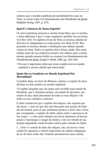Capítulo 41


ensinou que o mundo espiritual pós-mortalidade fica aqui na
Terra, ao nosso redor (ver Ensinamentos dos Presidentes da Igreja:
Brigham Young, 1997, p. 279).

Qual É a Natureza de Nosso Espírito?
Os seres espirituais possuem a mesma forma física que os mortais,
a única diferença é que o corpo espiritual é perfeito em sua forma
(ver Éter 3:16). Os espíritos levam da Terra as mesmas atitudes de
devoção ou antagonismo às coisas justas (ver Alma 34:34). Eles
possuem os mesmos desejos e inclinações que tinham quando
viviam na Terra. Todos os espíritos têm a forma adulta. Eles eram
adultos antes de sua existência mortal e são adultos após a morte,
mesmo quando morrem bebês ou crianças (ver Ensinamentos dos
Presidentes da Igreja: Joseph F. Smith, 1998, pp. 129–130).

 espiritual a mesma atitude que temos hoje?

Quais São as Condições no Mundo Espiritual Pós-
Mortalidade?
O profeta Alma, no Livro de Mórmon, ensinou a respeito de duas
divisões ou dois estados no mundo espiritual:
“O espírito daqueles que são justos será recebido num estado de
felicidade, que é chamado paraíso, um estado de descanso, um
estado de paz, onde descansará de todas as suas aflições e de
todos os seus cuidados e tristezas.
E então acontecerá que o espírito dos iníquos, sim, aqueles que
são maus — pois eis que eles não têm parte nem porção do Espí-
rito do Senhor; pois eis que preferiram praticar o mal e não o bem;
por conseguinte, o espírito do diabo entrou neles e apossou-se de
seu corpo — e eles serão atirados nas trevas exteriores; ali haverá
pranto e lamentação e ranger de dentes; e isto em virtude de sua
própria iniquidade, sendo levados cativos pela vontade do diabo.
(…) Este é o estado da alma dos iníquos, sim, em trevas e num
estado de espantosa e terrível expectativa da ardente indignação
da ira de Deus sobre eles. Portanto permanecem nesse estado,


                                                                      251
 