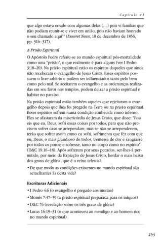 Capítulo 41


que algo estava errado com algumas delas (…) pois vi famílias que
não podiam reunir-se e viver em união, pois não haviam honrado
o seu chamado aqui’” (Deseret News, 10 de dezembro de 1856,
pp. 316–317).
A Prisão Espiritual
O Apóstolo Pedro referiu-se ao mundo espiritual pós-mortalidade
como uma “prisão”, o que realmente é para alguns (ver I Pedro
3:18–20). Na prisão espiritual estão os espíritos daqueles que ainda
não receberam o evangelho de Jesus Cristo. Esses espíritos pos-
suem o livre-arbítrio e podem ser influenciados tanto pelo bem
como pelo mal. Se aceitarem o evangelho e as ordenanças realiza-
das em seu favor nos templos, podem deixar a prisão espiritual e
habitar no paraíso.
Na prisão espiritual estão também aqueles que rejeitaram o evan-
gelho depois que lhes foi pregado na Terra ou na prisão espiritual.
Esses espíritos sofrem numa condição conhecida como inferno.
Eles se afastaram da misericórdia de Jesus Cristo, que disse: “Pois
eis que eu, Deus, sofri essas coisas por todos, para que não pre-
cisem sofrer caso se arrependam; mas se não se arrependerem,
terão que sofrer assim como eu sofri; sofrimento que fez com que
eu, Deus, o mais grandioso de todos, tremesse de dor e sangrasse
por todos os poros; e sofresse, tanto no corpo como no espírito”
(D&C 19:16–18). Após sofrerem por seus pecados, ser-lhes-á per-
mitido, por meio da Expiação de Jesus Cristo, herdar o mais baixo
dos graus de glória, que é o reino telestial.

 semelhantes às desta vida?

Escrituras Adicionais
 I Pedro 4:6 (o evangelho é pregado aos mortos)
 Moisés 7:37–39 (a prisão espiritual preparada para os iníquos)
 D&C 76 (revelação sobre os três graus de glória)
 Lucas 16:19–31 (o que aconteceu ao mendigo e ao homem rico
 no mundo espiritual)


                                                                       253
 