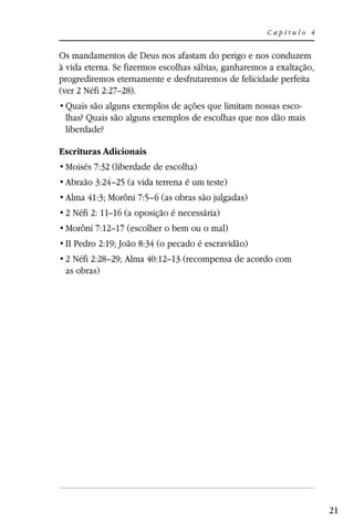 Capítulo 4


Os mandamentos de Deus nos afastam do perigo e nos conduzem
à vida eterna. Se fizermos escolhas sábias, ganharemos a exaltação,
progrediremos eternamente e desfrutaremos de felicidade perfeita
(ver 2 Néfi 2:27–28).
                                                           -
 lhas? Quais são alguns exemplos de escolhas que nos dão mais
 liberdade?

Escrituras Adicionais
 Moisés 7:32 (liberdade de escolha)
 Abraão 3:24–25 (a vida terrena é um teste)
 Alma 41:3; Morôni 7:5–6 (as obras são julgadas)
 2 Néfi 2: 11–16 (a oposição é necessária)
 Morôni 7:12–17 (escolher o bem ou o mal)
 II Pedro 2:19; João 8:34 (o pecado é escravidão)
 2 Néfi 2:28–29; Alma 40:12–13 (recompensa de acordo com
 as obras)




                                                                      21
 