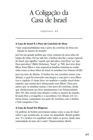 Capítulo 42

              A Coligação da
              Casa de Israel
                          Capítulo 42




A Casa de Israel É o Povo do Convênio de Deus

 relação às nações do mundo?
Jacó foi um grande profeta que viveu centenas de anos antes do
tempo de Cristo. Por ter sido fiel, o Senhor deu-lhe o nome especial
de Israel, que significa “aquele que prevalece com Deus” ou “que
Deus prevaleça” (Bible Dictionary, “Israel”, p. 708). Jacó teve doze
filhos. Esses filhos e suas respectivas famílias tornaram-se conhe-
cidos como as doze tribos de Israel ou israelitas (ver Gênesis 49:28).
Jacó era neto de Abraão. O Senhor fez um convênio eterno com
Abraão, o qual foi renovado com Isaque e com Jacó e seus filhos
(ver o capítulo 15 deste livro; ver também o auxílio visual deste
capítulo, que mostra Jacó abençoando seus filhos). Deus pro-
meteu que os israelitas seriam o Seu povo do convênio, desde
que obedecessem aos Seus mandamentos (ver Deuteronômio
28:9–10). Eles seriam uma bênção a todas as nações do mundo,
levando-lhes o evangelho e o sacerdócio (ver Abraão 2:9–11).
Dessa forma, cumpririam sua parte do convênio com o Senhor
e Este cumpriria a Sua.

A Casa de Israel Foi Dispersa
Os profetas do Senhor preveniram muitas vezes a casa de Israel
sobre o que aconteceria, se caísse em iniquidade. Moisés profeti-
zou: “E o Senhor vos espalhará entre todos os povos, desde uma
extremidade da terra até à outra” (Deuteronômio 28:64).




                                                                         255
 