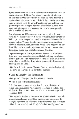 Capítulo 42


      Apesar dessa advertência, os israelitas quebravam constantemente
      os mandamentos de Deus. Eles lutaram entre si e dividiram-se
      em dois reinos: O reino do norte, chamado de reino de Israel, e
      o reino do sul, chamado de reino de Judá. Dez das doze tribos de
      Israel viviam no reino do norte. Durante uma guerra, foram con-
      quistadas por seus inimigos e levadas em cativeiro e, mais tarde,
      algumas fugiram para as terras do norte e tornaram-se perdidas
      para o restante do mundo.
      Aproximadamente 100 anos após a captura do reino do norte, o
      reino do sul foi conquistado. A capital, Jerusalém, foi destruída em
      586 A.C., e muitos integrantes das duas tribos remanescentes foram
      levados cativos. Tempos depois, alguns membros dessas tribos
      voltaram e reconstruíram Jerusalém. Pouco antes de Jerusalém ser
      destruída, Leí e sua família, que eram membros da casa de Israel,
      deixaram a cidade e se estabeleceram nas Américas.
      Depois do tempo de Cristo, Jerusalém foi destruída novamente,
      dessa vez, pelos soldados romanos. Os judeus foram espalhados
      por boa parte da Terra. Atualmente, os israelitas estão em todos os
      países do mundo. Muitos deles não sabem que são descendentes
      da antiga casa de Israel.

       do povo do convênio Dele por todo o mundo?

      A Casa de Israel Precisa Ser Reunida



      O Senhor prometeu que os israelitas, Seu povo do convênio,
      seriam um dia reunidos: “E eu mesmo recolherei o restante das
      minhas ovelhas, de todas as terras para onde as tiver afugentado”
      ( Jeremias 23:3).
      Deus reúne Seus filhos por meio do trabalho missionário. Quando
      as pessoas conhecem Jesus Cristo e recebem as ordenanças de
      salvação e guardam os convênios correspondentes, elas se tornam
      “filhos do convênio” (3 Néfi 20:26). O Senhor tem algumas razões



256
 