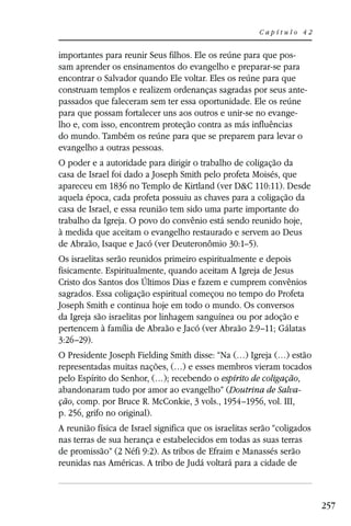 Capítulo 42


importantes para reunir Seus filhos. Ele os reúne para que pos-
sam aprender os ensinamentos do evangelho e preparar-se para
encontrar o Salvador quando Ele voltar. Eles os reúne para que
construam templos e realizem ordenanças sagradas por seus ante-
passados que faleceram sem ter essa oportunidade. Ele os reúne
para que possam fortalecer uns aos outros e unir-se no evange-
lho e, com isso, encontrem proteção contra as más influências
do mundo. Também os reúne para que se preparem para levar o
evangelho a outras pessoas.
O poder e a autoridade para dirigir o trabalho de coligação da
casa de Israel foi dado a Joseph Smith pelo profeta Moisés, que
apareceu em 1836 no Templo de Kirtland (ver D&C 110:11). Desde
aquela época, cada profeta possuiu as chaves para a coligação da
casa de Israel, e essa reunião tem sido uma parte importante do
trabalho da Igreja. O povo do convênio está sendo reunido hoje,
à medida que aceitam o evangelho restaurado e servem ao Deus
de Abraão, Isaque e Jacó (ver Deuteronômio 30:1–5).
Os israelitas serão reunidos primeiro espiritualmente e depois
fisicamente. Espiritualmente, quando aceitam A Igreja de Jesus
Cristo dos Santos dos Últimos Dias e fazem e cumprem convênios
sagrados. Essa coligação espiritual começou no tempo do Profeta
Joseph Smith e continua hoje em todo o mundo. Os conversos
da Igreja são israelitas por linhagem sanguínea ou por adoção e
pertencem à família de Abraão e Jacó (ver Abraão 2:9–11; Gálatas
3:26–29).
O Presidente Joseph Fielding Smith disse: “Na (…) Igreja (…) estão
representadas muitas nações, (…) e esses membros vieram tocados
pelo Espírito do Senhor, (…); recebendo o espírito de coligação,
abandonaram tudo por amor ao evangelho” (Doutrina de Salva-
ção, comp. por Bruce R. McConkie, 3 vols., 1954–1956, vol. III,
p. 256, grifo no original).
A reunião física de Israel significa que os israelitas serão “coligados
nas terras de sua herança e estabelecidos em todas as suas terras
de promissão” (2 Néfi 9:2). As tribos de Efraim e Manassés serão
reunidas nas Américas. A tribo de Judá voltará para a cidade de



                                                                          257
 