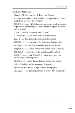 Capítulo 42


Escrituras Adicionais
 Gênesis 17:1–8 (o convênio de Deus com Abraão)
 Romanos 9:4–8; Gálatas 3:29 (aqueles que seguem Jesus Cristo e
 Sua palavra são filhos do convênio)
 2 Néfi 30:2; Mosias 5:10–11 (aqueles que se arrependem, seguem
 os profetas e têm fé em Jesus Cristo tornam-se o povo do convê-
 nio do Senhor)
 II Reis 17 (o reino do norte é levado cativo)
 II Crônicas 36:11–20 (o reino do sul é levado cativo)
 Tiago 1:1 (as doze tribos são dispersas pelo mundo)
 1 Néfi 10:12–13 (a migração nefita fazia parte da dispersão)
 Jeremias 3:14–18 (um de uma cidade, dois de uma família)
 Ezequiel 20:33–36 (Israel será reunida dentre todas as nações)
 3 Néfi 20:29–46 (os judeus serão reunidos em Jerusalém)
 1 Néfi 15:13–18; 3 Néfi 21:26–29 (a coligação começa com
 a Restauração do Evangelho)
 D&C 38:31–33 (o povo do convênio do Senhor será salvo)
 Isaías 11:11–13 (o Senhor recuperará Seu povo)
 Apocalipse 18:4–8 (uma voz proclamará a coligação)
 D&C 133:6–15 (os gentios para Sião, os judeus para Jerusalém)




                                                                   259
 