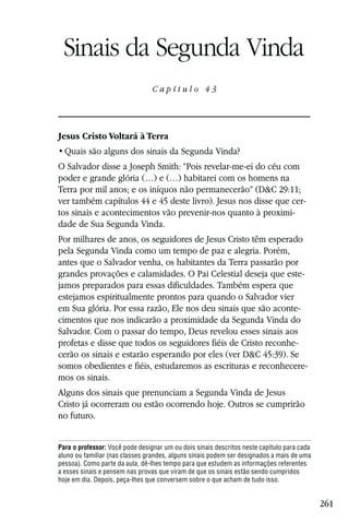 Capítulo 43

 Sinais da Segunda Vinda
                                 Capítulo 43




Jesus Cristo Voltará à Terra


O Salvador disse a Joseph Smith: “Pois revelar-me-ei do céu com
poder e grande glória (…) e (…) habitarei com os homens na
Terra por mil anos; e os iníquos não permanecerão” (D&C 29:11;
ver também capítulos 44 e 45 deste livro). Jesus nos disse que cer-
tos sinais e acontecimentos vão prevenir-nos quanto à proximi-
dade de Sua Segunda Vinda.
Por milhares de anos, os seguidores de Jesus Cristo têm esperado
pela Segunda Vinda como um tempo de paz e alegria. Porém,
antes que o Salvador venha, os habitantes da Terra passarão por
grandes provações e calamidades. O Pai Celestial deseja que este-
jamos preparados para essas dificuldades. Também espera que
estejamos espiritualmente prontos para quando o Salvador vier
em Sua glória. Por essa razão, Ele nos deu sinais que são aconte-
cimentos que nos indicarão a proximidade da Segunda Vinda do
Salvador. Com o passar do tempo, Deus revelou esses sinais aos
profetas e disse que todos os seguidores fiéis de Cristo reconhe-
cerão os sinais e estarão esperando por eles (ver D&C 45:39). Se
somos obedientes e fiéis, estudaremos as escrituras e reconhecere-
mos os sinais.
Alguns dos sinais que prenunciam a Segunda Vinda de Jesus
Cristo já ocorreram ou estão ocorrendo hoje. Outros se cumprirão
no futuro.


Para o professor: Você pode designar um ou dois sinais descritos neste capítulo para cada
aluno ou familiar (nas classes grandes, alguns sinais podem ser designados a mais de uma
pessoa). Como parte da aula, dê-lhes tempo para que estudem as informações referentes
a esses sinais e pensem nas provas que viram de que os sinais estão sendo cumpridos
hoje em dia. Depois, peça-lhes que conversem sobre o que acham de tudo isso.


                                                                                            261
 