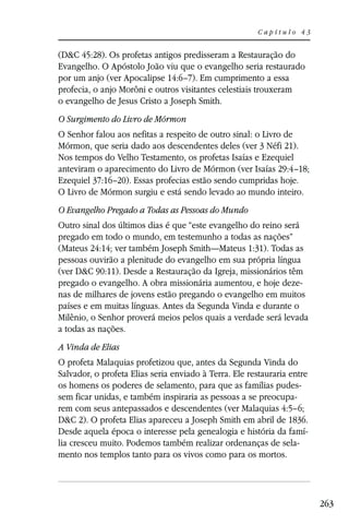 Capítulo 43


(D&C 45:28). Os profetas antigos predisseram a Restauração do
Evangelho. O Apóstolo João viu que o evangelho seria restaurado
por um anjo (ver Apocalipse 14:6–7). Em cumprimento a essa
profecia, o anjo Morôni e outros visitantes celestiais trouxeram
o evangelho de Jesus Cristo a Joseph Smith.
O Surgimento do Livro de Mórmon
O Senhor falou aos nefitas a respeito de outro sinal: o Livro de
Mórmon, que seria dado aos descendentes deles (ver 3 Néfi 21).
Nos tempos do Velho Testamento, os profetas Isaías e Ezequiel
anteviram o aparecimento do Livro de Mórmon (ver Isaías 29:4–18;
Ezequiel 37:16–20). Essas profecias estão sendo cumpridas hoje.
O Livro de Mórmon surgiu e está sendo levado ao mundo inteiro.
O Evangelho Pregado a Todas as Pessoas do Mundo
Outro sinal dos últimos dias é que “este evangelho do reino será
pregado em todo o mundo, em testemunho a todas as nações”
(Mateus 24:14; ver também Joseph Smith—Mateus 1:31). Todas as
pessoas ouvirão a plenitude do evangelho em sua própria língua
(ver D&C 90:11). Desde a Restauração da Igreja, missionários têm
pregado o evangelho. A obra missionária aumentou, e hoje deze-
nas de milhares de jovens estão pregando o evangelho em muitos
países e em muitas línguas. Antes da Segunda Vinda e durante o
Milênio, o Senhor proverá meios pelos quais a verdade será levada
a todas as nações.
A Vinda de Elias
O profeta Malaquias profetizou que, antes da Segunda Vinda do
Salvador, o profeta Elias seria enviado à Terra. Ele restauraria entre
os homens os poderes de selamento, para que as famílias pudes-
sem ficar unidas, e também inspiraria as pessoas a se preocupa-
rem com seus antepassados e descendentes (ver Malaquias 4:5–6;
D&C 2). O profeta Elias apareceu a Joseph Smith em abril de 1836.
Desde aquela época o interesse pela genealogia e história da famí-
lia cresceu muito. Podemos também realizar ordenanças de sela-
mento nos templos tanto para os vivos como para os mortos.




                                                                         263
 