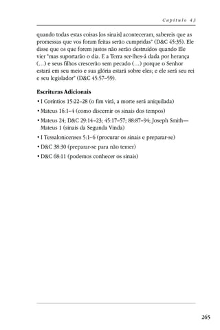 Capítulo 43


quando todas estas coisas [os sinais] aconteceram, sabereis que as
promessas que vos foram feitas serão cumpridas” (D&C 45:35). Ele
disse que os que forem justos não serão destruídos quando Ele
vier “mas suportarão o dia. E a Terra ser-lhes-á dada por herança
(…) e seus filhos crescerão sem pecado (…) porque o Senhor
estará em seu meio e sua glória estará sobre eles; e ele será seu rei
e seu legislador” (D&C 45:57–59).

Escrituras Adicionais
 I Coríntios 15:22–28 (o fim virá, a morte será aniquilada)
 Mateus 16:1–4 (como discernir os sinais dos tempos)
 Mateus 24; D&C 29:14–23; 45:17–57; 88:87–94; Joseph Smith—
 Mateus 1 (sinais da Segunda Vinda)
 I Tessalonicenses 5:1–6 (procurar os sinais e preparar-se)
 D&C 38:30 (preparar-se para não temer)
 D&C 68:11 (podemos conhecer os sinais)




                                                                        265
 