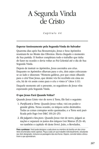 Capítulo 44

              A Segunda Vinda
                  de Cristo
                                 Capítulo 44




Esperar Ansiosamente pela Segunda Vinda do Salvador
Quarenta dias após Sua Ressurreição, Jesus e Seus Apóstolos
reuniram-Se no Monte das Oliveiras. Havia chegado o momento
de Sua partida. O Senhor completara todo o trabalho que tinha
de fazer na ocasião e devia voltar ao Pai Celestial até o dia de Sua
Segunda Vinda.
Depois de instruir os Apóstolos, Jesus ascendeu aos céus.
Enquanto os Apóstolos olhavam para o céu, dois anjos colocaram-
se ao lado e disseram: “Homens galileus, por que estais olhando
para o céu? Esse Jesus, que dentre vós foi recebido em cima no
céu, há de vir assim como para o céu o vistes ir” (Atos 1:11).
Daquele momento até o presente, os seguidores de Jesus vêm
esperando pela Segunda Vinda.

O que Jesus Fará Quando Voltar?
Quando Jesus Cristo vier de novo à Terra, Ele fará o seguinte:
 1. Purificará a Terra. Quando Jesus voltar, virá em poder e
    grande glória. Nessa ocasião, os iníquos serão destruídos.
    Todas as coisas corruptas serão queimadas, e a Terra será puri-
    ficada pelo fogo (ver D&C 101:24–25).
 2. Ele julgará o Seu povo. Quando Jesus vier de novo, julgará as
    nações e separará os justos dos iníquos (ver Mateus 25:31–46;
    ver também o capítulo 46 deste livro). João, o Revelador,
Para o professor: Você pode designar a cada aluno ou membro da família um dos cinco
itens enumerados neste capítulo. Peça a cada um que trabalhe individualmente, estudando
seu item designado, inclusive as passagens das escrituras. Depois, convide todos a discu-
tirem o que aprenderam.


                                                                                            267
 