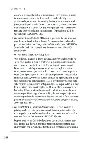 Capítulo 44


        escreveu o seguinte sobre o julgamento: “E vi tronos; e assen-
        taram-se sobre eles, e foi-lhes dado o poder de julgar; e vi
        as almas daqueles que foram degolados pelo testemunho de
        Jesus, e pela palavra de Deus (…) e viveram, e reinaram com
        Cristo durante mil anos”. Os iníquos que ele viu, “não revive-
        ram, até que os mil anos se acabaram” (Apocalipse 20:4–5;
        ver também D&C 88:95–98).
      3. Ele iniciará o Milênio. O Milênio é o período de mil anos no
         qual Jesus reinará sobre a Terra. Os justos serão arrebatados
         para se encontrarem com Jesus em Sua vinda (ver D&C 88:96).
         Sua vinda dará início ao reino milenar (ver o capítulo 45
         deste livro).
        O Presidente Brigham Young disse:
        “No milênio, quando o reino de Deus estiver estabelecido na
        Terra com poder, glória e perfeição, e o reino da iniquidade
        que perdurou por tanto tempo for subjugado, os santos de
        Deus terão o privilégio de construir seus templos e entrar
        neles, tornando-se, por assim dizer, as colunas dos templos de
        Deus (ver Apocalipse 3:12), e oficiarão por seus antepassados
        falecidos. Então, veremos nossos amigos se aproximarem e, tal-
        vez, pessoas que conhecemos. (…) E teremos revelações para
        saber quem foram nossos antepassados, até o pai Adão e a mãe
        Eva, e entraremos nos templos de Deus e oficiaremos por eles.
        Então [os filhos] serão selados aos [pais] até ser formada uma
        corrente perfeita chegando até Adão, de modo que haja uma
        corrente perfeita do sacerdócio desde Adão até o final dos tem-
        pos” (Ensinamentos dos Presidentes da Igreja: Brigham Young,
        1997, pp. 333–334).
      4. Ele completará a Primeira Ressurreição. Os que tiverem o
         privilégio de levantar-se na ressurreição dos justos sairão de
         suas sepulturas e serão arrebatados para encontrar o Salvador
         quando Ele vier dos céus (ver D&C 88:97–98).
        Depois que Jesus Cristo Se levantou dos mortos, outras pes-
        soas justas que haviam morrido também ressuscitaram. Elas
        apareceram em Jerusalém e também no continente americano



268
 